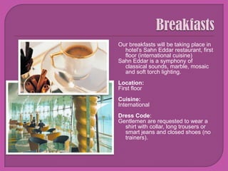 BreakfastsOur breakfasts will be taking place in hotel’s SahnEddar restaurant, first floor (international cuisine)SahnEddar is a symphony of classical sounds, marble, mosaic and soft torch lighting. Location: First floorCuisine:InternationalDress Code: Gentlemen are requested to wear a shirt with collar, long trousers or smart jeans and closed shoes (no trainers). 