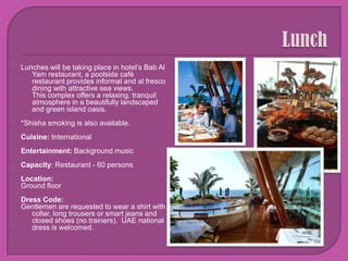 LunchLunches will be taking place in hotel’s Bab Al Yam restaurant, a poolside café restaurant provides informal and al fresco dining with attractive sea views.This complex offers a relaxing, tranquil atmosphere in a beautifully landscaped and green island oasis.*Shisha smoking is also available.Cuisine: International Entertainment: Background musicCapacity: Restaurant - 60 personsLocation: Ground floorDress Code: Gentlemen are requested to wear a shirt with collar, long trousers or smart jeans and closed shoes (no trainers).  UAE national dress is welcomed.
