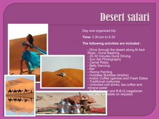 DesertsafariDay one organized tripTime: 3.30 pm to 9.30The following activities are included :- Drive through the desert along Al Awir Road - Dune Bashing.- 20-30 minutes Dune Driving- Sun Set Photography- Camel Rides- Belly Dancing - Bar - Henna Painting- HubblleeBubblee (shisha)- Arabic Coffee (gahwa) and Fresh Dates- Traditional costumes- Unlimited soft drinks, tea coffee and mineral water- Buffet Dinner and B.B.Q.(vegetarian food also available on request)