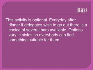 BarsThis activity is optional. Everyday after dinner if delegates wish to go out there is a choice of several bars available. Options vary in styles so everybody can find something suitable for them. 