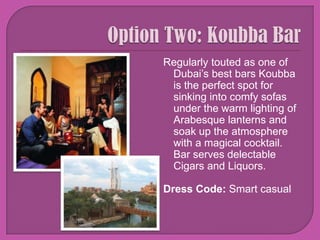 Option Two: Koubba Bar Regularly touted as one of Dubai’s best bars Koubba is the perfect spot for sinking into comfy sofas under the warm lighting of Arabesque lanterns and soak up the atmosphere with a magical cocktail. Bar serves delectable Cigars and Liquors.Dress Code: Smart casual