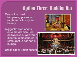 Option Three: Buddha BarOne of the most happening places on earth and a luxury and beauty.A gigantic area opens onto the ArabianSea, on twolevels, withthreedifferentatmospheres, a restaurant, a bar and a lounge.Dress code: Smart casual