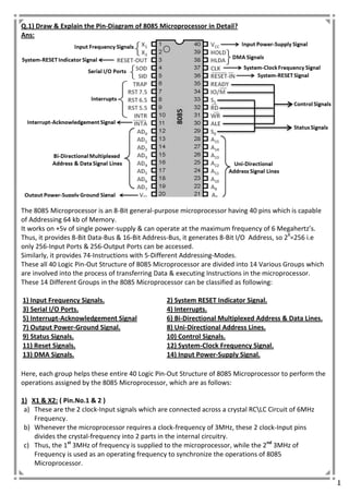 1
Q.1) Draw & Explain the Pin-Diagram of 8085 Microprocessor in Detail?
Ans:
The 8085 Microprocessor is an 8-Bit general-purpose microprocessor having 40 pins which is capable
of Addressing 64 kb of Memory.
It works on +5v of single power-supply & can operate at the maximum frequency of 6 Megahertz’s.
Thus, it provides 8-Bit Data-Bus & 16-Bit Address-Bus, it generates 8-Bit I/O Address, so 28
=256 i.e
only 256-Input Ports & 256-Output Ports can be accessed.
Similarly, it provides 74-Instructions with 5-Different Addressing-Modes.
These all 40 Logic Pin-Out Structure of 8085 Microprocessor are divided into 14 Various Groups which
are involved into the process of transferring Data & executing Instructions in the microprocessor.
These 14 Different Groups in the 8085 Microprocessor can be classified as following:
1) Input Frequency Signals. 2) System RESET Indicator Signal.
3) Serial I/O Ports. 4) Interrupts.
5) Interrupt-Acknowledgement Signal 6) Bi-Directional Multiplexed Address & Data Lines.
7) Output Power-Ground Signal. 8) Uni-Directional Address Lines.
9) Status Signals. 10) Control Signals.
11) Reset Signals. 12) System-Clock Frequency Signal.
13) DMA Signals. 14) Input Power-Supply Signal.
Here, each group helps these entire 40 Logic Pin-Out Structure of 8085 Microprocessor to perform the
operations assigned by the 8085 Microprocessor, which are as follows:
1) X1 & X2: ( Pin.No.1 & 2 )
a) These are the 2 clock-Input signals which are connected across a crystal RCLC Circuit of 6MHz
Frequency.
b) Whenever the microprocessor requires a clock-frequency of 3MHz, these 2 clock-Input pins
divides the crystal-frequency into 2 parts in the internal circuitry.
c) Thus, the 1st
3MHz of frequency is supplied to the microprocessor, while the 2nd
3MHz of
Frequency is used as an operating frequency to synchronize the operations of 8085
Microprocessor.
 