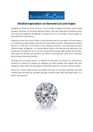 Detailed explanation on diamond cuts and shapes
Shopping for diamond can be tricky. It is not as simple as going and buying a god looking
diamond. Diamonds are all about different shapes, sizes also authenticity. Diamonds, there
price and there elegance all depends on diamond cuts. It is not shape, cut and shape are
both different in there genres.
Diamonds can be hard to pick. With so many varieties and so many types, cuts and carats it
is not that easy to pick perfect sized pone for your perfect occasion. Diamonds are all about
the four C’s. The four C’s are Colour, Carat, Cutting, and Clarity. Cuts and shapes are two
different things all together. A cut gives desires shape to the diamond and determines the
quality and is arranged in such a way that it generates maximum light possible On the other
hand shape of diamond just describes the outline of any diamond. After all it is all about
what the particular person prefers.
The types of cut includes, Round cut, Mixed cut, Diamond cut, Princess cut, Emerald cut,
Cushion cut, Asscher cut, Radiant cut, Marquise cut, Heart shaped, Pear shaped, also Oval
shaped are some of the cuts and shapes of diamonds. Now let’s see some of them in detail.
Round cut – Most widely known and widely used type of cut. Most sparkling, and wide
varieties also all shapes are sparkled and gives maximum light. With fifty eight facets, it is
best for all occasions.

 