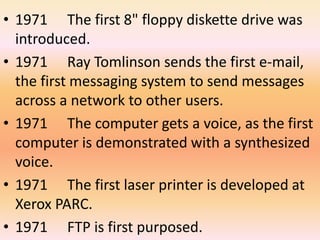 • 1971 The first 8" floppy diskette drive was 
introduced. 
• 1971 Ray Tomlinson sends the first e-mail, 
the first messaging system to send messages 
across a network to other users. 
• 1971 The computer gets a voice, as the first 
computer is demonstrated with a synthesized 
voice. 
• 1971 The first laser printer is developed at 
Xerox PARC. 
• 1971 FTP is first purposed. 
 