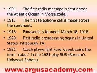• 1901 The first radio message is sent across 
the Atlantic Ocean in Morse code. 
• 1915 The first telephone call is made across 
the continent. 
• 1918 Panasonic is founded March 18, 1918. 
• 1920 First radio broadcasting begins in United 
States, Pittsburgh, PA. 
• 1921 Czech playwright Karel Capek coins the 
term "robot" in the 1921 play RUR (Rossum's 
Universal Robots). 
 