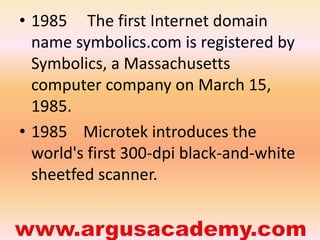 • 1985 The first Internet domain 
name symbolics.com is registered by 
Symbolics, a Massachusetts 
computer company on March 15, 
1985. 
• 1985 Microtek introduces the 
world's first 300-dpi black-and-white 
sheetfed scanner. 
