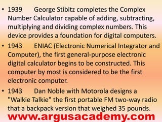 • 1939 George Stibitz completes the Complex 
Number Calculator capable of adding, subtracting, 
multiplying and dividing complex numbers. This 
device provides a foundation for digital computers. 
• 1943 ENIAC (Electronic Numerical Integrator and 
Computer), the first general-purpose electronic 
digital calculator begins to be constructed. This 
computer by most is considered to be the first 
electronic computer. 
• 1943 Dan Noble with Motorola designs a 
"Walkie Talkie" the first portable FM two-way radio 
that a backpack version that weighed 35 pounds. 
 