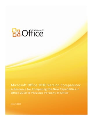 Microsoft Office 2010 Version Comparison: A Resource for Comparing the New Capabilities in Office 2010 to Previous Versions of Office <br />January 2010<br />Compare Microsoft Office 2010 to Previous Versions<br />See how much more efficient your organization can be with Microsoft® Office 2010. Although not a comprehensive list of features, this chart shows why Office 2010 is a critical tool to extend productivity. It also increases the value of your existing IT infrastructure and helps you accomplish more, even with fewer resources.<br />Note: Some features require a related Microsoft Business Productivity Server or Service, such as Microsoft SharePoint® Server, Microsoft Exchange Server, or Office Communications Server to be enabled.<br />Use Office Anywhere<br />Office 2003Office 2007Office 2010View and Edit Office Documents with a Web browser Microsoft Excel® 2010, OneNote® 2010, PowerPoint® 2010, Word 2010Microsoft Outlook® Web Access 2003 gives you basic functionality for accessing e-mail, contacts, and calendar through a browser.Improved! With Outlook Web Access 2007 you get browser-based access to e-mail, calendar, and contacts.2   Changes are automatically maintained within the Outlook 2007 client. Outlook Web Access 2007 also supports Information Rights Management policies.New! With Office Web Apps 2010--online companions to Word, Excel, PowerPoint, and OneNote--you can review and make light edits to documents from a supported Web browser. Improved! You can also get new conversation tools in the Outlook Web App2, along with the Ribbon in a new redesigned interface that supports presence and IM integration. Use Office from a mobile deviceExcel 2010, OneNote 2010, Outlook 2010, PowerPoint 2010, SharePoint Workspace 2010, Word 2010Office Mobile 5.0 provides view-only access for Word, Excel and PowerPoint files.  Office Mobile 6.1 provides basic authoring and editing capabilities for Word, Excel, and PowerPoint on Windows Mobile 6.1 Professional only.New & Improved! Office Mobile 2010 delivers an improved authoring and editing experience for Word, Excel, and PowerPoint, which is available from Windows and Nokia e-series phones.  It also offers improved touch-friendly navigation and introduces SharePoint Workspace Mobile for browsing SharePoint sites and opening and synching documents to a phone.Offline Access to SharePoint Server 2010 ContentSharePoint Workspace 2010Microsoft Office Groove® 2007 (new to Office 2007) includes a SharePoint Files Tool, so you can take SharePoint document libraries offline.Improved! Save your server-based documents onto your PC, and take them with you. View and edit your content offline, then sync your changes onto the server when you’re back in the office. You can even access your enterprise data that is linked to back-end systems while you’re out.Web DatabaseMicrosoft Access® 2010New! Start collaborating right away. Post your databases online and then access, view, and edit them from the Web. Users without an Access client can open Web forms and reports via a browser and changes are automatically synchronized.Compatibility CheckerOffice 2010New! Use the new Compatibility Checker to determine if there are any changes that need to be made prior to converting and publishing your document or database.Data caching and synchronization Access 2010, Excel 2010, SharePoint Workspace 2010, Word 2010Forms and reports that use the SharePoint list are fully interactive—and Access 2007 can later synchronize the local list with the online list when you bring your laptop back online.Improved! Ensures that changes made to applications and data while offline—including line-of-business information— are automatically synchronized when a connection is restored, so you can stay productive from more places.New! For Excel 2010, SharePoint Workspace 2010, and Word 2010.Work with forms online or offlineMicrosoft InfoPath® 2010 and SharePoint Workspace 2010Work with forms online or offline so you can complete the forms anywhere, anytime. Improved! Work either online or offline with a native implementation of list InfoPath forms inside SharePoint Workspace 2010.Access voice mail transcripts from your inboxOutlook 2010New! Voice messages are automatically transcribed. A voice-to-text preview of a recorded voice message is sent, along with the voice mail recording, directly to your inbox. Access your messages virtually anywhere using a Web browser, computer, or smartphone.Synchronize your content directly from SharePoint Server 2010 to your PCSharePoint Workspace 2010New! Right from SharePoint Server 2010, initiate a download of libraries and lists to your computer that stay synchronized with the latest content.<br />Work Better Together<br />Office 2003Office 2007Office 2010Co-authoringExcel 2010, OneNote 2010, PowerPoint 2010, Word 2010 New! Edit the same file at the same time with people in different locations. Simultaneously edit a Word 2010 document or PowerPoint 2010 presentation. Use Excel Web App to edit the same workbook at the same time or simultaneously edit the same OneNote 2010 shared notebook with others who are using OneNote on their desktop or in a Web browser.Broadcast SlideshowPowerPoint 2010New! Instantly broadcast your slides to a remote audience who can view them online even if they don’t have PowerPoint installed.Create a VideoPowerPoint 2010New! Share a high-quality version of your presentation with virtually anyone by making a video of that presentation.Calendar PreviewOutlook 2010New! Instantly review any calendar conflicts or adjacent items in a calendar snapshot, shown in a meeting request.Multiple Exchange MailboxesOutlook 2010New! Connect multiple Exchange accounts to a single profile in Outlook 2010.Outlook Social ConnectorOutlook 2010New! Stay up-to-the-minute with the people in your social networks, such as SharePoint My Site or Windows Live, by accessing everything from e-mail threads to status updates in one single, centralized view.Streamlined CommunicationsExcel 2010, Outlook 2010, PowerPoint 2010, SharePoint Workspace 2010, Word 2010 New! Wherever you see presence information, you can point to the person’s name for a contact card and initiate a conversation directly from within the application you are using.Accessibility CheckerExcel 2010, PowerPoint 2010, Word 2010New! The new Accessibility Checker inspects your work for accessibility issues and provides explanations along with step-by-step instructions for making corrections.Language toolsAccess 2010, Excel 2010, OneNote 2010, Outlook 2010, PowerPoint 2010, Publisher 2010, Word 2010You can change your default settings in Microsoft Office to have them match the default settings of a different languageOffice Language Packs address the needs of multilingual individuals that routinely create or edit documents and presentations in different languages.Improved! Simplify and customize your multilingual experience. Multilingual users can easily access a single dialog box where preferences can be set for editing, display, and Help languages.Translation toolsOneNote 2010, Outlook 2010, PowerPoint 2010, Word 2010Translation services use local and online bilingual dictionaries and machine translation on the Web. Translate words, phrases, or paragraphs by using bilingual dictionaries or translate your whole document by using Web-based translation services.New & Improved! Use on-demand translation and a Mini Translator to easily work across languages. Additionally, English assistance and Windows English text-to-speech playback are available from the Mini Translator.SharePoint 2010 and Excel Services integration Excel 2010Excel 2007 and Excel Services enable spreadsheets to be managed on a server to better protect important business information and help ensure people are working with the most current data.New & Improved! Share analyses and results, including workbooks with Sparklines and Slicers, across the organization by publishing workbooks and dashboards to the Web.InfoPath FillerInfoPath 2010             New! Fill out a form in a straightforward way. InfoPath Filler makes it easy for people who just need to open and fill out a form. Shared NotebooksOneNote 2010By using Live Meeting sessions with peer-to-peer technology, teams can share the same pages of notes in the form of a digital whiteboard.People in different geographical locations can work together in real time by using a Live Sharing Session or working on a Shared notebook. Improved! New content is highlighted and those who added the content are identified when working with multiple users on a shared notebook. Page versions in shared notebooksOneNote 2010 New! OneNote preserves earlier versions of each page as different people make changes, so you can view the change history and undo changes at any time.Notebook Recycle BinOneNote 2010New! Review and restore previously deleted pages.Wiki linkingOneNote 2010New! Easily reference and browse through related content such as note pages, sections and section groups within a notebook. Generate links to new content so everyone using the same notebook is automatically pointed to the right place.Schedule View and group scheduling tools Outlook 2010Outlook scans participants’ calendars for available meeting times.New & Improved! Share your time with others and stay up-to-date on their schedules all from one easy-to-view location. The new Schedule View slices a group of calendars horizontally and streamlines their display. See what you, your family members, or colleagues are scheduled to do and easily, determine when they are available.Team calendarOutlook 2010Quickly view another person's calendar, contacts, and tasks from the Navigation Pane.Calendar Overlay View shows multiple calendars to more easily find available meeting times.Improved! See your Team calendar automatically listed in the Navigation Pane when viewing your calendar. When you select the check box next to your Team calendar group, the calendars for your entire team will instantly display in Schedule View. Quick ContactsOutlook 2010New! Access your Office Communicator contacts directly from your inbox with Quick Contacts. Simply begin typing the name of the person you’re looking for and Outlook will show you the people you can connect with.Room FinderOutlook 2010New! Schedule a room for your meeting directly from a new meeting request. Just choose a group of rooms, or building, for your meeting and Room Finder will show you all rooms that are free at that given time.Suggested ContactsOutlook 2010New! Save time and effort creating new contacts. Recipients that do not belong to an Outlook Address Book are automatically created.Business Contact Manager WorkspacesOutlook 2010 with Business Contact ManagerNew! Use four role-specific workspaces to organize your business data: Contact Management, Sales, Marketing, and Project Management.Business Contact Manager full form customizationOutlook 2010 with Business Contact ManagerManage business contacts, accounts, and sales opportunities within Outlook for consolidated access to business contact information.Customize the type of contact information you track to suit your unique business needs.Improved! Completely customize Business Contact, Account, Opportunity and Project forms.Create entirely new records that reflect your business Outlook 2010 with Business Contact ManagerNew! Create records that reflect your business, beyond contacts and accounts. Create vendors, patients, cardiologists, mechanics or store managers – whatever you need to run your business.Business Contact Manager Project TemplatesOutlook 2010 with Business Contact ManagerNew! Create a complex project only once. From then on, use Project Templates to create new projects of the same type.Business Contact Manager DashboardOutlook 2010 with Business Contact ManagerThe new information dashboard provides a snapshot of your sales pipeline to help you make decisions and stay focused on your priorities.Improved! Get an overview of all your business data. Decide which metrics are important to your business, and then monitor them directly in Outlook. Use lead scoring to maximize your efficiency by pursuing the most promising leads first.Business Contact Manager Reports and ChartingOutlook 2010 with Business Contact ManagerReports help users gain insight into their business, prioritize sales-related tasks, and manage follow-ups efficiently. Choose from a wide selection of customer and prospect reports and sort and filter information, drill down for more details, and export to Microsoft Office Excel for further analysis.Improved! Analyze your business with over 70 reports that allow drill-down into the supporting records. Most reports now have charts to see trends immediately. See the status of each project and its tasks with simple Gantt charts.Business Contact Manager Sales stages and activitiesOutlook 2010 with Business Contact ManagerManage sales opportunities throughout the sales cycle, and view updated, detailed product information to help predict revenue potential and ensure accurate quotesGet a consolidated view of the sales pipeline across your company to help you forecast sales and prioritize tasks. Track opportunities from the initial contact to closing the sale. Improved! Define sales stages and activities within each stage to create a sales process that works for your business. Automatic reminders keep you on top of your most profitable opportunities.Compress media and optimize media compatibilityPowerPoint 2010New! Simplify sharing your multimedia presentations by easily compressing embedded media files to reduce file size. Optimize compatibility for the embedded audio and video files in your presentation to help improve the experience if you deliver that presentation on another computer.Additional media formatsPowerPoint 2010PowerPoint 2003 now supports the following audio playlist formats: ASX, WMX, M3U, WVX, WAX, and WMA. If a media codec is not available, PowerPoint 2003 tries to download it from the Web by using Microsoft Windows Media® player technology.Compatible audio files include: AIFF Audio file, AU Audio file, MIDI file, MP3 Audio file, Windows Audio file, Windows Media Audio file. Compatible video files include: Windows Media file, Windows Video file, Movie file, Windows Media Video fileImproved! Insert a core set of audio and video formats with no additional software or installation necessary. Supported video formats can be extended with DirectShow codecs available from third parties (fees may apply).Easy access to key SharePoint Server file featuresSharePoint Workspace 2010Check in and check out files via the SharePoint Files Tool in Groove 2007.Improved! Easily check in and check out files from SharePoint Server 2010 directly from the SharePoint Workspace Ribbon. New! Review version history of files in SharePoint Server 2010. Review SharePoint propertiesSharePoint Workspace 2010New! SharePoint Workspace 2010 automatically synchronizes a document’s properties from the SharePoint Server so you can review and edit them with ease.Quick access from workspace to your SharePoint site SharePoint Workspace 2010Office Groove 2007 includes a SharePoint Files Tool for taking SharePoint document libraries offline.Improved! Easily click back to the original SharePoint site even when working in SharePoint Workspace.InfoPath Forms easily synced from SharePoint sitesInfoPath 2010 and SharePoint Workspace 2010New! Automatically synchronize InfoPath list Forms to your PC. Add or delete records and be confident that the data will automatically synchronize with your SharePoint Server.Support for SharePoint Business Connectivity ServicesSharePoint Workspace 2010New! SharePoint Business Connectivity Services (BCS) enables connections to external data sources, including read and write access to line-of-business applications. When combined with the offline capability of SharePoint Workspace, you can review your external data inside SharePoint Workspace and even make changes to the data. SharePoint Workspace synchronizes your changes to the external data source.Content ControlsWord 2010Easily create powerful forms and reuse dynamic content throughout your documents.Improved! Word 2010 adds the widely requested Check Box control for even more versatile form design.Create PDF or XPSPublisher 2010Publish Publisher 2007 files as Portable Document Format (PDF) or XML Paper Specification for easy sharing and printing. Improved! Quickly create the perfect PDF or XPS version of your publication. Expanded output options—including the ability to password-protect PDF files—make it easy to share for commercial or desktop printing, e-mail, or viewing online.Send e-mail newslettersPublisher 2010 Create effective, personalized e-mail marketing campaigns with e-mail templates, bookmarks, and personalized hyperlinks and E-mail Merge.Improved! Formatting and design stays intact when you send e-mail newsletters to a variety of Web-based and e-mail applications.<br />Bring Ideas to Life<br />Office 2003Office 2007Office 2010Picture editing toolsExcel 2010, Outlook 2010, PowerPoint 2010, Publisher 2010,  Word 2010Office Word 2003 and Office PowerPoint 2003 provide basic photo editing options to help your users make pictures suitable for a presentation or report.Picture tools in Office Word 2007 and Office PowerPoint 2007 give your users expanded photo-editing capabilities, including the ability to add frames, drop shadows, rotate images, create mirror images and apply special effects.New! Edit photos without using additional photo editing programs. Explore Color and Correction galleries, add artistic effects, or use the improved crop tool and new remove background feature to display exactly what you want to show for every picture.Embed video from your filesPowerPoint 2010Movies that you embed in a slide can now play across the entire screen during a slide show. Specify whether the video will play automatically when the slide containing it appears or whether you will start the video manually.Improved! Videos that you insert from your files are now embedded by default, ensuring that your presentation is always ready to travel.Video editing and formattingPowerPoint 2010New! Edit and format embedded videos right from within PowerPoint. Trim your video; add bookmarks to key points in the video and then trigger animation to begin when bookmarks are reached; set a preview image for your video using the Poster Frame feature; add fades; or, apply video styles and effects that are retained while the video plays.Audio editingPowerPoint 2010New! Edit embedded audio files right from within PowerPoint. Trim audio, add bookmarks, and apply fades. Insert video from Web sitePowerPoint 2010New! Insert linked videos that you have uploaded to a Web site into your presentation.Video and audio controlsPowerPoint 2010New! Instantly move to any location in your video or audio object and control the audio level during playback, without leaving slide show mode during your presentation.OpenType typographyPublisher 2010, Word 2010New! Add a new level of sophistication to your work by using typography features available in many OpenType fonts, including stylistic sets, stylistic alternates, ligatures, true small caps, number styles, and OpenType kerning.Text effectsWord 2010Available in PowerPoint 2007 and Publisher 2007New! Add formatting effects such as shadows, reflections, and bevels directly to text in Word documents as easily as applying bold or underline. So, you can still spell check text that uses text effects or even add text effects to character, paragraph, list, or table styles.RibbonOffice 2010 The Ribbon replaces the traditional menus and toolbars in most Office 2007 applications and presents commands organized into a set of tabs that display relevant commands for each task area.Improved! The improved Ribbon, available across Office 2010 applications, makes it easy to uncover more commands so you can focus on the end product rather than how to get there. You can also customize or create your own tabs on the Ribbon to personalize the Office 2010 experience to your work style.New! New to InfoPath, OneNote, Publisher, and SharePoint WorkspaceMicrosoft Office Backstage viewOffice 2010New! The Backstage view replaces the File menu to help you get to the tasks you need and complete your work more efficiently. Get easy, organized access to tools that were previously spread across several locations. All print options are now combined on one effortless Print tab. Also, find commonly accessed commands when opening or finishing a document, such as creating, opening, and saving files; defining document properties; and sharing your content.Paste with Live PreviewExcel 2010, Outlook 2010, PowerPoint 2010, Publisher 2010, Word 2010New! Effortlessly reuse content by previewing how information will look when it is copied and pasted.Live PreviewExcel 2010, Outlook 2010, PowerPoint 2010, Publisher 2010, Word 2010Live visual previews, predefined style galleries, table formats, and other content help you get more out of Office 2007 capabilities.Improved! Save time and get exactly the formatting you want by previewing formatting for text and objects before you apply it. Just point to options in a formatting gallery to see a preview of that formatting on your selected content.New! New to Publisher 2010SparklinesExcel 2010New! Get a visual summary of data using tiny charts that fit within a cell near its corresponding values with new Sparklines.SlicerExcel 2010New! Quickly and intuitively drill down into large amounts of data using new Slicer functionality and enhance your PivotTable and PivotChart visual analysis by filtering large sets of data.PowerPivot for Excel Excel 2010New! Download the PowerPivot for Excel 2010 add-in to efficiently model any business scenario. Experience lightning-fast manipulation of large data sets (often in millions of rows); streamlined integration of data; and the ability to effortlessly share your analysis through SharePoint 2010.MailTipsOutlook 2010New! Sending unnecessary e-mail messages to out-of-office contacts, accidentally replying to a large distribution list and distributing confidential data outside the company are frequent concerns. MailTips alerts you when you are about to send e-mail to a large distribution list, someone who is out of the office or individuals outside the organization.Search navigationOneNote 2010Search for text in your entire notebook or only specific folders and sections. OneNote displays the number of search results, and lets you view each page where the text appears. Search across new types of content, like text in scanned documents or images, and spoken words in audio and video recordings.Improved! Improved search in OneNote shows you search results as you type and a new ranking system learns from past choices, prioritizing notes, pages, page titles and recent picks so you can get to your information faster and easier.Linked NotesOneNote 2010New! Take notes while working in Word 2010, PowerPoint 2010, or Internet Explorer, and notes link automatically to the page you're working on in the other application. And take notes in OneNote 2010 that automatically link to the active location in your PowerPoint presentation or Word document.Quick filingOneNote 2010New! OneNote 2010 helps save you time by eliminating the need to organize information after the fact. With quick filing, you can easily pick a notebook to send your notes to as you insert them from multiple sources, including documents, Web pages and e-mail messages.Navigation PaneWord 2010The Document Map is a separate pane that displays a list of headings in the document. Use it to quickly navigate through a document and keep track of your location in it.Improved! The improved Navigation Pane (formerly called the Document Map) transforms the document navigation experience, enabling you to browse your document by headings or reorganize document contents with a simple click and drag.Find experienceWord 2010Find and replace text, formatting, paragraph marks, page breaks and other items. Extend your search by using wildcards and codes.Find and replace noun or adjective forms or verb tenses. New & Improved! Search for text or browse objects directly from the improved Navigation Pane. See results easily with automatic highlighting or browse a summary of results in the new search results pane and just click to access any individual result.Recover Unsaved VersionsExcel 2010, PowerPoint 2010, Word 2010New! Recover draft versions as easily as opening any file. For previously saved files, you can view up to five AutoSaved versions of your files as you work, right from Backstage view.Conditional FormattingExcel 2010Use highly visual conditional formatting with new data bars and more colorful and gradual fills to format data based on specific rules, making it easier to identify key data trends.Improved! New options let you quickly visualize and comprehend data. Find more styles, icons, and data bar options as well as gradient fills with borders and solid fills to make it easier to add more visibility to your values.PivotChart interactivityExcel 2010Use the PivotTable and PivotChart® Wizard to specify which data to include and create the report framework. Use the PivotTable toolbar to arrange the data within the framework.Use the PivotChart Filter Pane to sort and filter the underlying data of the PivotChart report. Changes are reflected immediately in the layout and data in the PivotChart report.Improved! PivotChart filtering is now completely independent of a PivotChart or task pane. Filter directly on your PivotChart using new interactive buttons.Search FilterExcel 2010New! Easily find relevant items among potentially thousands or, if you’re using PowerPivot for Excel 2010, millions of available choices of items in tables or PivotTable views.Pre-built database templatesAccess 2010Built-in templates enable people with very limited database knowledge to organize and track information more efficiently.Improved! Find templates that you can start using with or without customization. You can also select prebuilt community-submitted database templates and customize them to meet your needs.Application PartsAccess 2010New! Save time and effort by using pre-built database components in your database.Quick Start fieldsAccess 2010New! Simultaneously add a group of related fields, such as Address, City, State, Zip, and Country to your table in just a few clicks.Office themesAccess 2010, Excel 2010, Outlook 2010, PowerPoint 2010, Word 2010Document Themes make it easy to preserve a consistent look across documents.Improved! Enjoy a wide range of additional, professionally-designed Office themes. Apply a coordinated set of fonts, colors, and graphic effects with just one click.New! Easily apply consistent, professional formatting across your Access databases using Office themes.Navigation FormAccess 2010New! Create navigation forms for your database without writing any code or logic. Simply drag and drop forms or reports to display.Create and easily format ReportsAccess 2010Create reports in Office Access 2007 with a single click, and use improved tools to filter, sort, group, and subtotal data.Creating a report in Office Access 2007 delivers a “what you see is what you get” (WYSIWYG) experience. Modify reports with real-time visual feedback and save various views for different audiences. Improved! Now, with Access 2010, users can add data bars with gradient fills to their forms and reports and visually see how one value compares to the others or quickly identify trends.Data barsAccess 2010New! Add data bars with gradient fills to your forms and reports and visually see how one value compares to others or identify trends.Macro DesignerAccess 2010Macros are a set of actions that you can create to help you automate common tasks. By using groups of macros, you can perform several tasks at once.Create a macro by using the Macro BuilderImproved! The revamped Macro Designer makes it much simpler for you to get started quickly and create macros from scratch.Data MacrosAccess 2010New! Use new data macros to attach logic to your data, centralizing the logic on the table, not the objects that update your data.Conversation ViewOutlook 2010This feature groups messages by message subject or “thread.” The sorting order of items in the “threads” is based on who replied to whom, and the sorting order of the groups is by date.Improved! Conversation View improves the tracking and managing of related e-mails letting you manage large amounts of e-mail with ease. Move and categorize entire conversations — or even ignore them — with a few clicks. Quick StepsOutlook 2010New! Create and save custom actions in a new way with Quick Steps. Manage and respond to information rapidly by creating and defining common tasks to execute with a single click. Expression BuilderAccess 2010The Expression Builder provides easy access to the names of the fields and controls in your database and many of the built-in functions that are available to you when you write expressions.Improved! Newly added IntelliSense—AutoComplete, ToolTips, and Quick Info—can help you quickly and easily create your expressions and reduce errors.Calculated FieldAccess 2010New! You can now create calculated fields in the tables that store the data used in your calculation. Create calculations once and use them across your database.Web Browser controlAccess 2010New! Incorporate Web 2.0 content and create mash-ups, such as a Bing™ map that dynamically updates for an address in a selected record, in your Access forms.Charting performanceExcel 2010Keep documents current by creating dynamic charts and graphs that draw on up-to-date, real-time data from back-end systems.New tools help you create professional-looking charts in just a few clicks. Format your chart with the Chart Layout and Chart Styles galleries, or manually format each component, such as axes, titles, and other chart labels. Improved! Improved performance and increased charting limits allow more data points in a series.Solver add-inExcel 2010The Solver add-in searches over all feasible solutions and finds the feasible solution that has the quot;
bestquot;
 target cell value (the largest for maximum optimization, the smallest for minimum optimization).Improved! Perform what-if analysis using the redesigned Solver add-in. Find optimal solutions using solving methods, such as the new Evolutionary solver, based on genetic and evolutionary algorithms, along with improved linear and nonlinear methods. Step through trial solutions, reuse your constraint models, and find new global optimization options, new Linearity and Feasibility reports.Equation EditorPowerPoint 2010, OneNote 2010New! Create and display math equations with a rich set of equation editing tools.Functional accuracyExcel 2010Improved! New algorithms and more meaningful function names help improve over 45 statistical, financial, and mathematical functions. Older functions are still supported for compatibility.SmartArt graphicsExcel 2010, Outlook 2010, PowerPoint 2010, Word 2010SmartArt graphics make it easy for you to create visually stunning diagrams and charts.Improved! Create professional-quality diagrams as easily as typing a bulleted list. Office 2010 adds dozens of additional SmartArt layouts for even more choices to help you display your important information most effectively.Insert ScreenshotExcel 2010, Outlook 2010, PowerPoint 2010, Word 2010New! Quickly insert screenshots in your documents without leaving your Office 2010 application.Dock to DesktopOneNote 2010New! Dock OneNote to your desktop to easily take notes while working in other applications.Notebook navigation barOneNote 2010New navigation pane that makes it easy to organize and navigate the program.Improved! An improved notebook navigation bar offers the tools you need to easily organize and jump between your notebooks.Page tabsOneNote 2010Resize page tabs in the side margins to show as much or as little of the page title as you want. Give subpage tabs their own page titles and tab labels for easier identification and organization.Drag page tabs up or down to the locations you prefer and right-click a tab to display formatting and organization options. Improved! Create multi-level subpages, collapse subpages, and even drag and drop to create subpages. And, a floating New Page icon enables you to create a new page exactly where you want it.Apply styles to your textOneNote 2010New! Save time by using the same shortcut keys found in Word 2010 for basic styling of text. The new styles are added to give you more formatting options to structure and organize your thoughts.Format PainterOneNote 2010New! The Format Painter that you know from other Microsoft Office applications is now available to your notes. Just click Format Painter to copy the formatting of selected text and then click into another paragraph to apply your formatting.Automatic text wrappingOneNote 2010New! Access notes more easily while working in narrow window spaces. OneNote 2010 automatically displays your notes wrapped to the window width.Search ToolsOutlook 2010New search technology helps you find the e-mail message you need much faster.Improved! Easily sort through high volumes of data and find what you need when you need it. New contextual Search Tools help you quickly narrow your search and locate your vital information.Dynamic presentation toolsPowerPoint 2010Build consistent, compelling presentations with much less manual effort, using templates and a library of animation and transition options.Use SmartArt to easily create high-impact and dynamic workflow, relationship, or hierarchy diagrams. Improved! With PowerPoint 2007, it’s easy to captivate audiences with exciting special effects—including high-quality 3-D—that look like graphics on TV. The library of themes and SmartArt diagrams is also expanded to present important information effectively.Presentation SectionsPowerPoint 2010New! Easily organize and navigate through your slides by dividing your presentation into logical sections.Multi-window supportPowerPoint 2010New! Each presentation that you open is in a completely separate window, enabling you to view and edit multiple presentations independently, side-by-side, or even on separate monitors.Dynamic alignment guidesPowerPoint 2010New! New dynamic alignment guides make it easier to create great slide content. Guides appear automatically as you drag one shape in proximity to another, showing you when alignment is precise.Reading ViewPowerPoint 2010New! The new Reading View lets you view your presentation as a slide show without hiding the Windows taskbar. See your presentation with animations and media in Reading View while retaining full access to your other open presentations and programs.InkingPowerPoint 2010Ink is integrated directly, allowing ink users to use more functions and use ink more effectively for annotating and drawing within their documents.Review and comment on a Microsoft Office PowerPoint 2007 presentation by using the pen and ink tools in PowerPoint.Improved! Convert drawn shapes to Office Art shapes as you ink. Choose from a gallery of Pens, save your favorite pen types for quick access, and use drawing tools that make it easier to position and manage ink objects.Layout technologyPublisher 2010Create multiple master pages; align text and objects with baseline alignment, movable rulers, grids, and guides; link text frames; easily navigate, move, rename, duplicate, insert a page; or apply a master page with page navigation.Improved! Updated alignment technology provides dynamic guides that show you suggested locations for objects (such as text boxes and images) as you drag them and allow you to easily align to existing objects. You get precise results while staying in control of the final layout in your publication or template.Easier access to online templates and building blocksPublisher 2010Create mastheads, logos and other designs within Publisher, save in file format for use on the Web or print, and reuse them within other applications.Choose from a library of hundreds of professionally designed templates. Office Publisher 2007 includes dozens of new templates for popular print, e-mail, and Web publication types such as brochures, postcards, flyers, e-mail newsletters, Web sites, and more. Create a Business Information Set that includes your company name, contact information, and logo to apply to all publications.Improved! Templates created by both businesses and the Publisher user community are hosted online and can be easily accessed from within Publisher 2010. Customize any template you find to accommodate your specific needs.Select from galleries of built-in and community-submitted content, including borders, sidebars, graphics and more, to help you easily build professional-quality publications. You can also save your customized content as additional building blocks for reuse whenever you need them or to share with the Publisher community.Save time by reusing contentPublisher 2010The Content Library makes it easy to store and reuse text, graphics, and design elements across publications.Improved! Save and reuse content across multiple templates or publications, such as your organization’s contact information or the color schemes and font schemes that reflect your brand identity. Preview your changes as you customize templates with your content before you even create the publication.Replace and edit picturesPublisher 2010Use the Picture toolbar to change the color and brightness, set transparent color, crop a picture, insert a picture from scanner, change the line and border style, choose text wrapping options, format a picture, or reset a picture.Recolor pictures, adjust brightness and contrast, crop and compress images, set text-wrapping properties, insert images from a scanner or digital camera, rotate and flip images, and control with drawing tools and Auto Shapes.Improved! Easily swap out pictures while preserving the look and layout of your publication. View the entire image while you drag, pan, zoom, or crop photos within the picture area to display exactly the picture you want every time.Picture placeholdersPublisher 2010Insert an empty picture frame to use as a placeholder.Improved! Click the icon in the center of a picture placeholder (formerly called a picture frame) to add a picture from your files. The placeholder remains the size you made it and is filled with the inserted picture. The improved cropping tool automatically turns on so you can view and adjust your picture to fit exactly as you want it in the placeholder.Picture captionsPublisher 2010New! Select from a gallery of caption formatting and layout options, such as placing the caption at the top, bottom, or sides of your photos, or overlaying text.Color palettePublisher 2010Change the color of text by selecting a color from your publication's color scheme or by selecting a new color, tint, or shade.Change the color of text by selecting a color from your publication's color scheme or by selecting a new color, tint, or shade.Improved! The color palettes you use to format text and objects now provide additional options that coordinate with your selected color scheme, including a range of tints and shades of each of your scheme colors. The Shape Fill color palette also provides a gallery of quick access gradient options.Table AutoFormatPublisher 2010Improve the look of tables in your publications with a wide range of built-in table styles.Improved! Save time and improve the look of tables in your publications with a wide range of additional, built-in table styles. Preview and apply styles easily from the Table Formats gallery on the Ribbon or open the familiar Table AutoFormat dialog box to customize table styles.Design schemesPublisher 2010View representations of publication designs integrated into the Task Pane to speed the process of choosing or applying a new design.Easily apply and view elements from your brand — including logo, colors, fonts, and business information — to all templates within the Publisher Catalog.Improved! Select from dozens of color schemes and font schemes or create your own. Design schemes make it easy to quickly customize a template and apply your organization's brand identity for a head start on creating your own professional-quality publications.Design CheckerPublisher 2010The Design Checker task pane will list all of the design problems that are detected in your publication, such as design elements that are partially off the pageRun the enhanced Design Checker before distributing or printing your publication to identify common problems in commercial print, Web, and e-mail publications and correct them.Feature Included: Identify and correct unintended desktop, commercial print and e-mail problems.Hide scratch areaPublisher 2010New! The Publisher scratch area surrounds the publication and allows objects to be placed off-page for convenient retrieval or partially off-page for creating edge-to-edge bleeds. When you place objects on the scratch area, you now have the option to hide or show that content as needed.Mini ToolbarPublisher 2010New! When you select text, the transparent Mini Toolbar appears briefly beside your selection. Point to the toolbar and it becomes solid, giving you quick access to several common text formatting commands.Easily categorize and access your own templatesPublisher 2010Categorize templates so that they appear in the New Publication task pane for easy access.Easily categorize and save your own branded templates.Improved! Categorize and access your own templates easily using My Templates.Integrated print experiencePublisher 2010New! Adjust print settings while viewing a large print preview of your publication—no need to switch back and forth between multiple screens to see the impact of your changes. View page boundaries, page numbers, sheet rulers and other key print information. Also use the new backlight feature to see “through” the paper to preview the other side of your publication.Commercial and digital printing supportPublisher 2010Publisher supports six spot colors, as well as support for spot and process colors within a single publication.Publisher 2003 added the ability to create CMYK composite PostScript, making it easier to get Publisher publications commercially printed for highest quality and large quantities.Improvements include the ability to save as PDF. (Requires the installation of a free downloadable add-in.)Improved! Documents designed for printing in larger quantities at higher-quality often have different color needs. Publisher 2010 supports a variety of color models including four-color process and spot color printing, CMYK composite postscript, save as PDF, support for Pantone colors - PMS and the NEW! Pantone GOE color system.Create and manage your customer listPublisher 2010Combine and filter lists from multiple databases, including those in Excel, Outlook, and Access, to create personalized print and e-mail materials.Improved! The Mailings tab on the Ribbon makes it even more efficient to create and manage a single customer list in Publisher. Combine and edit customer lists from multiple sources. Then personalize your publications and marketing materials for additional impact.Direct folder accessSharePoint Workspace 2010New! Access your SharePoint and Groove workspaces directly from Windows folders.SearchSharePoint Workspace 2010New! When you choose to synchronize sites to your PC, they are automatically indexed locally by Windows Search.Groove WorkspacesSharePoint Workspace 2010Work together in collaborative workspaces that place all team members, tools, and information in one convenient location accessible right on each member’s computer. You can create a Groove workspace in minutes, add the right tools for the job to the workspace, and invite anyone to join—employees, customers, or partners.Improved! Groove workspaces allow you to collaborate with advanced security directly between team members without SharePoint Server.Shapes and shape effectsWord 2010Shapes can be resized, rotated, flipped, colored, and combined to make more complex shapes. The AutoShapes available on the Drawing toolbar include several categories of shapes: lines, connectors, basic shapes, flowchart elements, stars and banners, and callouts.Change the look of your shape by changing its fill or by adding effects, such as shadows, glows, reflections, soft edges, bevels, and three-dimensional (3-D) rotations to it. You can also change or remove the outline or border of the shape.Improved! Select from an expanded selection of shapes and take advantage of improved functionality for shapes, such as the ability to simply start typing to add text to any selected shape. Improved formatting effects allow you to format shapes much as you do pictures and improved Shape Styles automatically coordinate with the shape effects from your active document theme.Selection paneWord 2010New! Manage graphics more easily with selection and visibility tools. The Selection Pane enables you to easily select any graphic on the page. You can also rename or hide selected graphics with just a click.Contextual spelling checker Word 2010Verify that your spelling is correct and that you are using the word in the right context.Improved! The context-sensitive spelling checker can now correct more spelling errors when the word is correct in spelling but used incorrectly in the sentence.<br />The Practical Productivity Platform for IT<br />FeOffice 2003Office 2007Office 2010Interoperability with line-of-business applications Office 2007, together with Office SharePoint Server 2007, provides more secure access to business information through a number of differentiated features and capabilities, including integrated document workflow, label and barcode attachment, and the new Report Center portal.Improved! Office business applications deliver line-of-business information and workflow and business processes to users through SharePoint 2010 and Business Connectivity Services.  Your company can reduce its training cycles, improve data center utilization, and increase the effectiveness of your workers by delivering key data through this solution. Office 2010 is a quality companion to SharePoint solutions for workflow, forms, collaboration and social networking.  Create custom productivity solutions that extend, enhance, or automate the built-in Office application featuresOffice 2003 provides an extensible infrastructure for quick task automation through Visual Basic for Applications and a programmable user interface.Businesses benefit from a broader range of solution possibilities with the introduction of SharePoint 2007, the customizable Office Ribbon, and the Open XML file formats. Improved!  IT can build on an evolved platform with new services (such Word Services, Access Services), application extensibility improvements, and the ability to extend new areas of the user interface, such as the Backstage view to deliver highly refined productivity experiences for users.Keep security in mind when opening e-mail attachmentsBuilt-in features for improved attachment security, more control for users, and a change to the default security zone in which Outlook runs.A junk e-mail filter, anti-phishing tools, and the ability to preview attachments without opening them enhance security in Outlook 2007.Improved! The Trusted Documents and Protected View features of layered defense combine to first determine the trustworthiness of a document, and then, if not trusted, to open it for viewing in a protected area before enabling.  This tiered approached is new in Office 2010 to deliver enhanced security.Maximize performance across the hardware you already own, while also positioning you for future hardware investmentsNew! Office 2010 was designed to take advantage of most existing hardware, as well as newer items such as 64-bit chips, advanced graphics cards, and multicore processors to enhance the value of your IT infrastructure.Web Services connection and support for Microsoft SharePoint 2010 Business Connectivity Services (BCS)Access 2010New! You can now connect to data sources via Web service protocol and include line-of-business applications data right in the applications you build.Build sophisticated forms easilyInfoPath 2010The InfoPath design mode makes it easy to customize existing forms or build a custom form from scratch or from an existing data source.Provides drag-and-drop insertion of controls, data validation, a view of the underlying schema, and an interactive preview so that users know exactly how the form will behave and look when completed and a publishing wizard that simplifies form deployment.Improved! Now you can build sophisticated forms more easily using the new pre-built rules (rules management and quick rules), form layout sections, styles and more in InfoPath 2010.Combine data from different sources in a single formInfoPath 2010Office InfoPath 2007 works with the Forms Services of Office SharePoint Server to support electronic forms-based workflows. Together with browser-based form fill-in, it streamlines processes inside and outside your firewall. Office InfoPath 2007 also works with Office Outlook 2007 to make it easy to gather and consolidate information from coworkers using e-mail forms.Improved! Easily combine data from many sources simultaneously by using Web services, XML, Microsoft SQL Server and Access 2010 data connections in the same form.Design a form once for rendering in the browser and on your PCInfoPath 2010Export current view to the Web in an .mht format, enabling those without InfoPath to view the content of a form. Export selected form data to Excel for analysis.InfoPath Forms Services can render InfoPath form templates as browser-based forms that do not require a local installation of InfoPath.Improved! Improved parity between client and SharePoint Server forms provide a more consistent and richer user experience. Controls available in both include: bulleted, numbered and plain lists, multiple selection list box, combo box, picture buttons, hyperlink, choice group and choice section. Also, filtering functionality is available in both environments.Easily portable formsInfoPath 2010New! Package a custom InfoPath solution with relative URLs on one machine and redeploy the solution on almost any other server, saving time and effort.Create WCAG 2.0-compliant forms for accessibilityInfoPath 2010New! InfoPath 2010 forms on SharePoint Server 2010 are now compliant with WCAG 2.0 AA to help you create forms that are accessible to users with disabilities.Extend your InfoPath forms solutionsInfoPath 2010New! InfoPath 2010 is interoperable with SharePoint Server 2010. For organizations that use both products, InfoPath 2010 forms can be extended to Internet browsers and mobile devices, used in SharePoint-enabled business workflows, and more. Designers also have more options to create InfoPath forms, such as easily auto-generating forms from SharePoint regular or external lists.REST Web service data connection supportInfoPath 2010New! InfoPath 2010 now supports getting XML data from Representative State Transfer (REST) Web services. REST Web Services use input parameters that are passed in through a URL. Form designers can now change the URL parameters dynamically in the InfoPath form without any code using rules to get desired data from the REST Web Service.PowerPivot/SharePoint integrationExcel 2010New! Enable users to share data models and analysis, and because the solutions are in SharePoint, you can configure refresh cycles to ensure the data remains current automaticallyHelp maintain compliance with limited resources and give users the ability to prepare documents for sharingWith the Document Inspector, users can remove “invisible” information such as comments, hidden text, and properties.Improved! Office 2010 includes Retention Policy, an archiving and retention tool that is more flexible to users’ workflow. In addition, the new Accessibility checker scans documents for issues that will affect users with disabilities.Use one identity management system for ease of administrationOffice 2003 provides access through a single identity management system for most applications.Office 2007 provides access through a single identity management system for all Office client applications.Improved! Office 2010 can provide access to information through a single identity management system, so that a user’s identity is consistent across platforms, including InfoPath, Office Mobile, SharePoint Workspace, and SharePoint   Improved support for Microsoft Application Virtualization and System Center deploymentsImproved! Office 2010 helps virtualization reduce compatibility issues and deployment time and costs, through improved support for Microsoft Application Virtualization and System Center deployments.Support for Information Rights Management (IRM) to help protect sensitive information Through integration with Windows Rights Management, IRM support in Office 2003 helps organizations address restricted permissions for sensitive information along with information privacy, control, and integrity.Businesses can apply persistent usage policies to documents and e-mail messages, helping protect and control intellectual property and sensitive information.Improved! Now, even outside organizations with their own RMS server can be federated to receive protected content—and improve communications.Save bandwidth — only changes are syncedSharePoint Workspace 2010New! SharePoint Workspace now supports synchronizing only changes in files—not the entire file—every time. Save time and bandwidth.Manage content with Open XML file formatThe new Open XML file format supports smaller, more robust documents and deep integration with information systems and external data sources.Improved! Office 2010 continues support for the Open XML file format and adds new tools for more quickly creating solutions that integrate with backend systems.<br />
