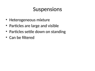 Suspensions
• Heterogeneous mixture
• Particles are large and visible
• Particles settle down on standing
• Can be filtered
 