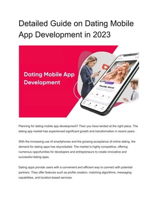 Detailed Guide on Dating Mobile
App Development in 2023
Planning for dating mobile app development? Then you have landed at the right place. The
dating app market has experienced significant growth and transformation in recent years.
With the increasing use of smartphones and the growing acceptance of online dating, the
demand for dating apps has skyrocketed. The market is highly competitive, offering
numerous opportunities for developers and entrepreneurs to create innovative and
successful dating apps.
Dating apps provide users with a convenient and efficient way to connect with potential
partners. They offer features such as profile creation, matching algorithms, messaging
capabilities, and location-based services.
 