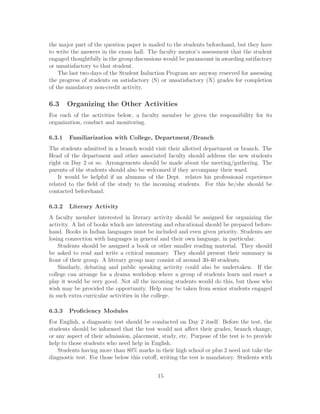 the major part of the question paper is mailed to the students beforehand, but they have
to write the answers in the exam hall. The faculty mentor’s assessment that the student
engaged thoughtfully in the group discussions would be paramount in awarding satifactory
or unsatisfactory to that student.
The last two days of the Student Induction Program are anyway reserved for assessing
the progress of students on satisfactory (S) or unsatisfactory (X) grades for completion
of the mandatory non-credit activity.
6.3 Organizing the Other Activities
For each of the activities below, a faculty member be given the responsibility for its
organization, conduct and monitoring.
6.3.1 Familiarization with College, Department/Branch
The students admitted in a branch would visit their allotted department or branch. The
Head of the department and other associated faculty should address the new students
right on Day 2 or so. Arrangements should be made about the meeting/gathering. The
parents of the students should also be welcomed if they accompany their ward.
It would be helpful if an alumnus of the Dept. relates his professional experience
related to the ﬁeld of the study to the incoming students. For this he/she should be
contacted beforehand.
6.3.2 Literary Activity
A faculty member interested in literary activity should be assigned for organizing the
activity. A list of books which are interesting and educational should be prepared before-
hand. Books in Indian languages must be included and even given priority. Students are
losing connection with languages in general and their own language, in particular.
Students should be assigned a book or other smaller reading material. They should
be asked to read and write a critical summary. They should present their summary in
front of their group. A literary group may consist of around 30-40 students.
Similarly, debating and public speaking activity could also be undertaken. If the
college can arrange for a drama workshop where a group of students learn and enact a
play it would be very good. Not all the incoming students would do this, but those who
wish may be provided the opportunity. Help may be taken from senior students engaged
in such extra curricular activities in the college.
6.3.3 Proﬁciency Modules
For English, a diagnostic test should be conducted on Day 2 itself. Before the test, the
students should be informed that the test would not aﬀect their grades, branch change,
or any aspect of their admission, placement, study, etc. Purpose of the test is to provide
help to those students who need help in English.
Students having more than 80% marks in their high school or plus 2 need not take the
diagnostic test. For those below this cutoﬀ, writing the test is mandatory. Students with
15
 