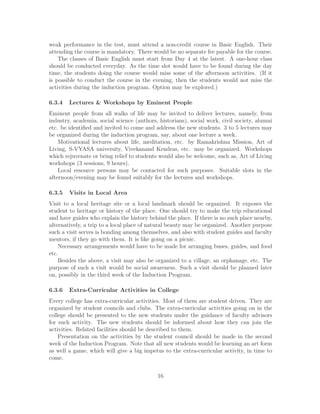 weak performance in the test, must attend a non-credit course in Basic English. Their
attending the course is mandatory. There would be no separate fee payable for the course.
The classes of Basic English must start from Day 4 at the latest. A one-hour class
should be conducted everyday. As the time slot would have to be found during the day
time, the students doing the course would miss some of the afternoon activities. (If it
is possible to conduct the course in the evening, then the students would not miss the
activities during the induction program. Option may be explored.)
6.3.4 Lectures & Workshops by Eminent People
Eminent people from all walks of life may be invited to deliver lectures, namely, from
industry, academia, social science (authors, historians), social work, civil society, alumni
etc. be identiﬁed and invited to come and address the new students. 3 to 5 lectures may
be organized during the induction program, say, about one lecture a week.
Motivational lectures about life, meditation, etc. by Ramakrishna Mission, Art of
Living, S-VYASA university, Vivekanand Kendras, etc. may be organized. Workshops
which rejuvenate or bring relief to students would also be welcome, such as, Art of Living
workshops (3 sessions, 9 hours).
Local resource persons may be contacted for such purposes. Suitable slots in the
afternoon/evening may be found suitably for the lectures and workshops.
6.3.5 Visits in Local Area
Visit to a local heritage site or a local landmark should be organized. It exposes the
student to heritage or history of the place. One should try to make the trip educational
and have guides who explain the history behind the place. If there is no such place nearby,
alternatively, a trip to a local place of natural beauty may be organized. Another purpose
such a visit serves is bonding among themselves, and also with student guides and faculty
mentors, if they go with them. It is like going on a picnic.
Necessary arrangements would have to be made for arranging buses, guides, and food
etc.
Besides the above, a visit may also be organized to a village, an orphanage, etc. The
purpose of such a visit would be social awareness. Such a visit should be planned later
on, possibly in the third week of the Induction Program.
6.3.6 Extra-Curricular Activities in College
Every college has extra-curricular activities. Most of them are student driven. They are
organized by student councils and clubs. The extra-curricular activities going on in the
college should be presented to the new students under the guidance of faculty advisors
for such activity. The new students should be informed about how they can join the
activities. Related facilities should be described to them.
Presentation on the activities by the student council should be made in the second
week of the Induction Program. Note that all new students would be learning an art form
as well a game, which will give a big impetus to the extra-curricular activity, in time to
come.
16
 