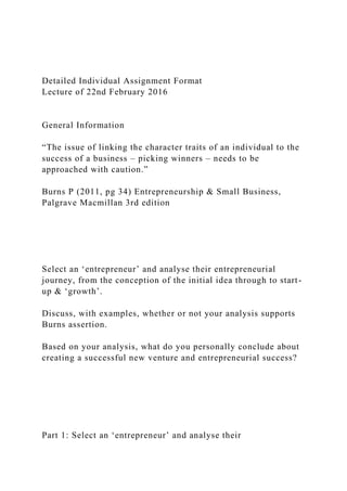 Detailed Individual Assignment Format
Lecture of 22nd February 2016
General Information
“The issue of linking the character traits of an individual to the
success of a business – picking winners – needs to be
approached with caution.”
Burns P (2011, pg 34) Entrepreneurship & Small Business,
Palgrave Macmillan 3rd edition
Select an ‘entrepreneur’ and analyse their entrepreneurial
journey, from the conception of the initial idea through to start-
up & ‘growth’.
Discuss, with examples, whether or not your analysis supports
Burns assertion.
Based on your analysis, what do you personally conclude about
creating a successful new venture and entrepreneurial success?
Part 1: Select an ‘entrepreneur’ and analyse their
 
