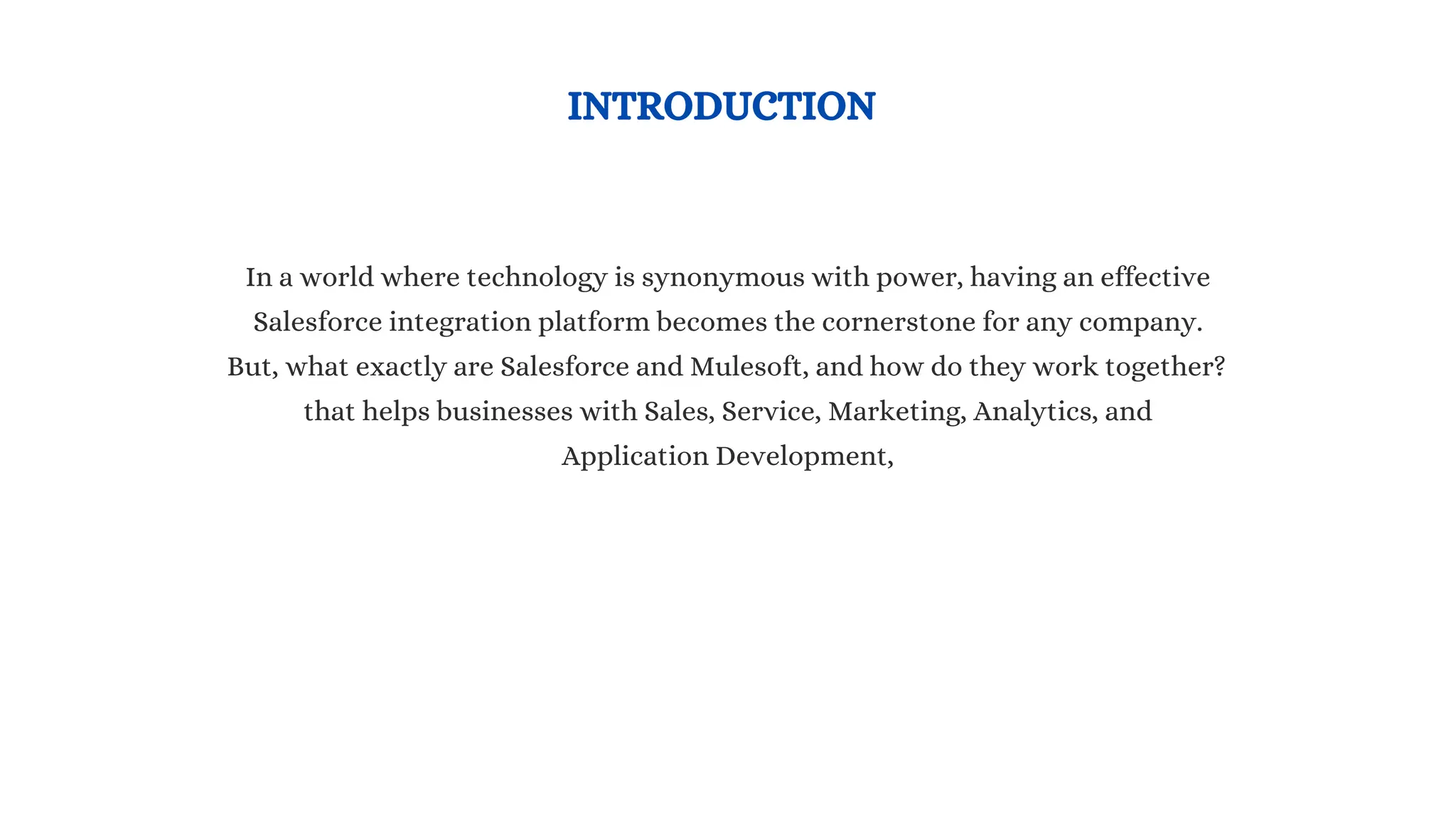 INTRODUCTION
In a world where technology is synonymous with power, having an effective
Salesforce integration platform becomes the cornerstone for any company.
But, what exactly are Salesforce and Mulesoft, and how do they work together?
that helps businesses with Sales, Service, Marketing, Analytics, and
Application Development,