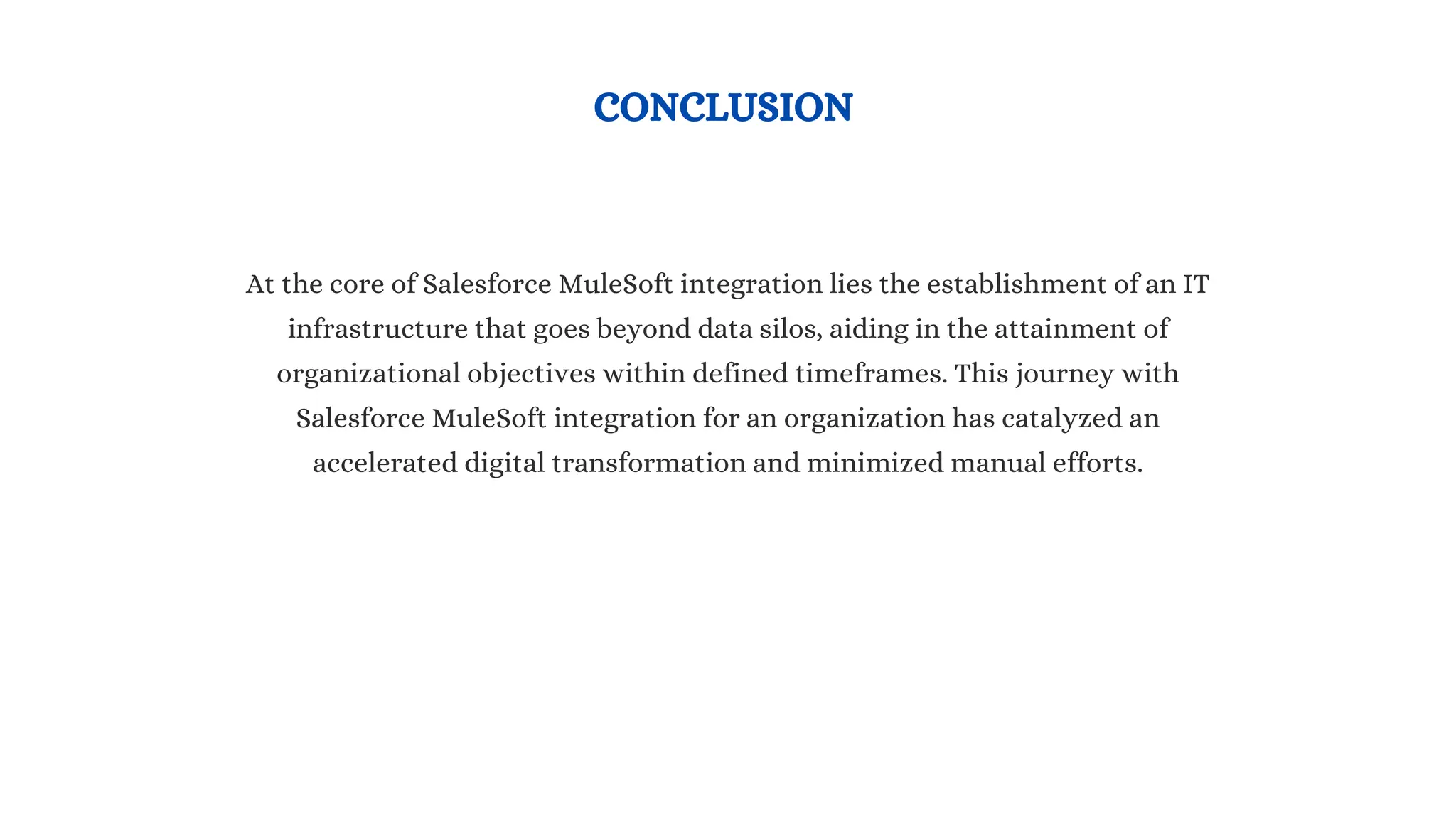 CONCLUSION
At the core of Salesforce MuleSoft integration lies the establishment of an IT
infrastructure that goes beyond data silos, aiding in the attainment of
organizational objectives within defined timeframes. This journey with
Salesforce MuleSoft integration for an organization has catalyzed an
accelerated digital transformation and minimized manual efforts.