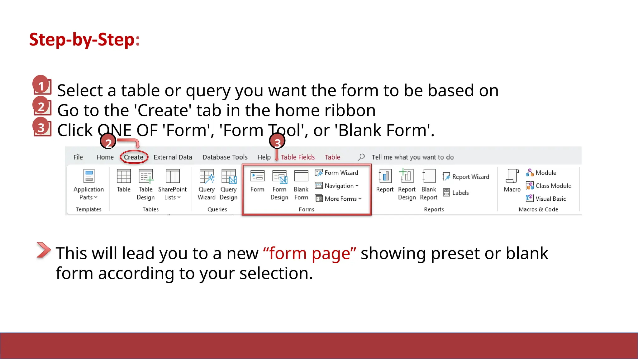 10
Step-by-Step:
Select a table or query you want the form to be based on
Go to the 'Create' tab in the home ribbon
Click ONE OF 'Form', 'Form Tool', or 'Blank Form'.
2
3
1
2 3
This will lead you to a new “form page” showing preset or blank
form according to your selection.
1
 