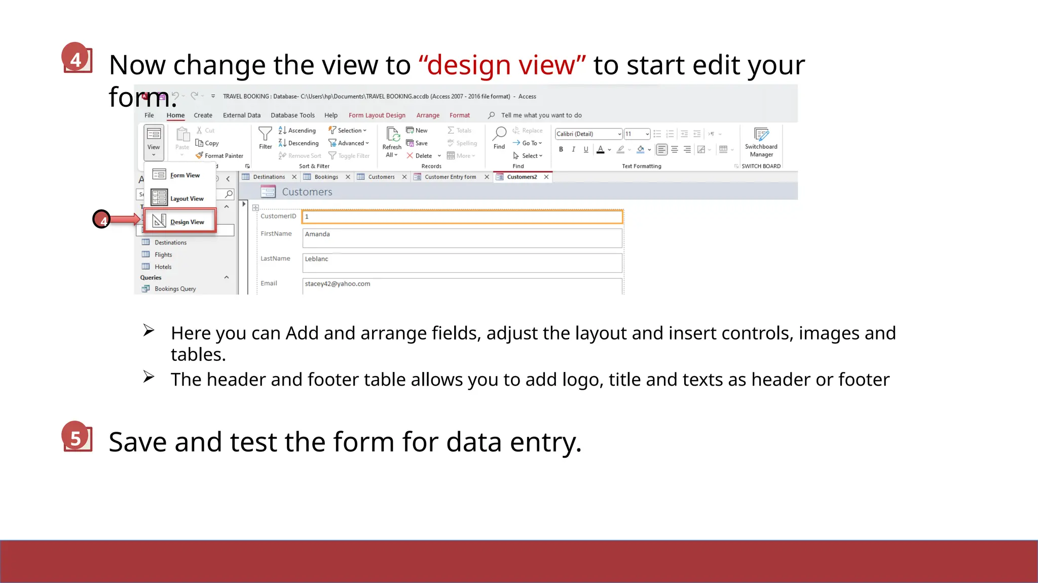 11
 Here you can Add and arrange fields, adjust the layout and insert controls, images and
tables.
 The header and footer table allows you to add logo, title and texts as header or footer
Now change the view to “design view” to start edit your
form.
4
4
Save and test the form for data entry.
5
 