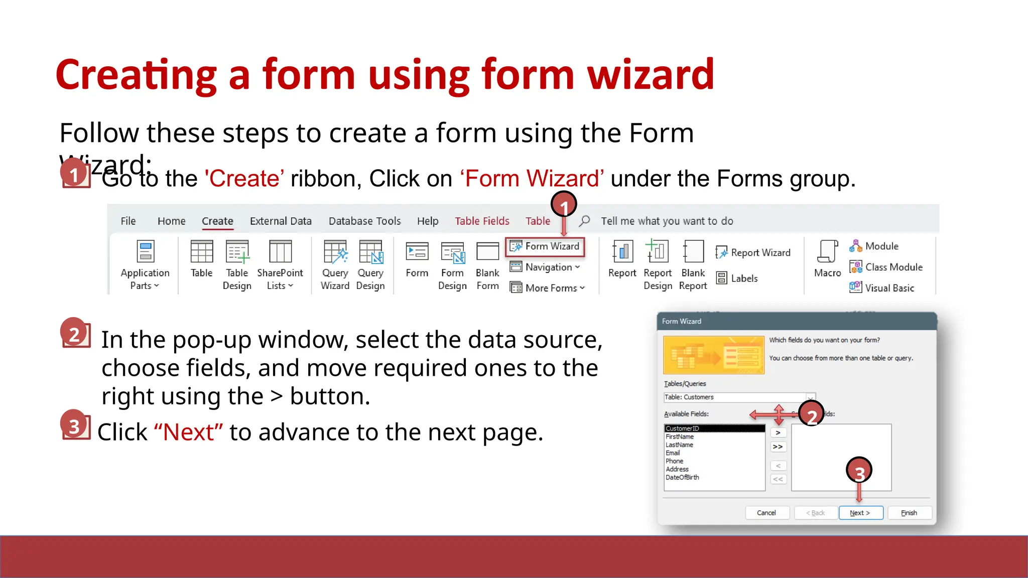 12
Creating a form using form wizard
Follow these steps to create a form using the Form
Wizard:
Go to the 'Create’ ribbon, Click on ‘Form Wizard’ under the Forms group.
1
2 In the pop-up window, select the data source,
choose fields, and move required ones to the
right using the > button.
2
3 Click “Next” to advance to the next page.
1
3
2
 