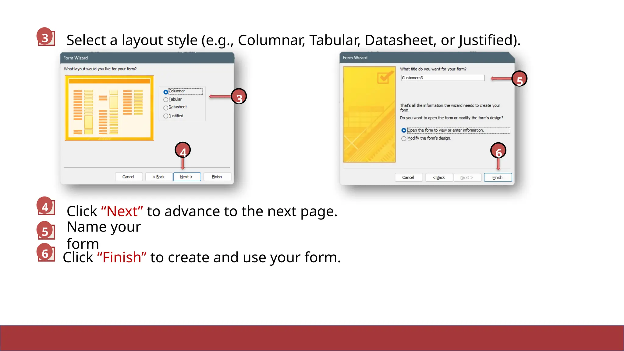 13
Name your
form
Select a layout style (e.g., Columnar, Tabular, Datasheet, or Justified).
3
Click “Next” to advance to the next page.
Click “Finish” to create and use your form.
4
5
6
3
4
5
6
 