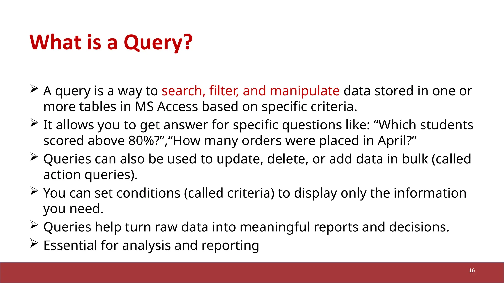 What is a Query?
 A query is a way to search, filter, and manipulate data stored in one or
more tables in MS Access based on specific criteria.
 It allows you to get answer for specific questions like: “Which students
scored above 80%?”,“How many orders were placed in April?”
 Queries can also be used to update, delete, or add data in bulk (called
action queries).
 You can set conditions (called criteria) to display only the information
you need.
 Queries help turn raw data into meaningful reports and decisions.
 Essential for analysis and reporting
16
 