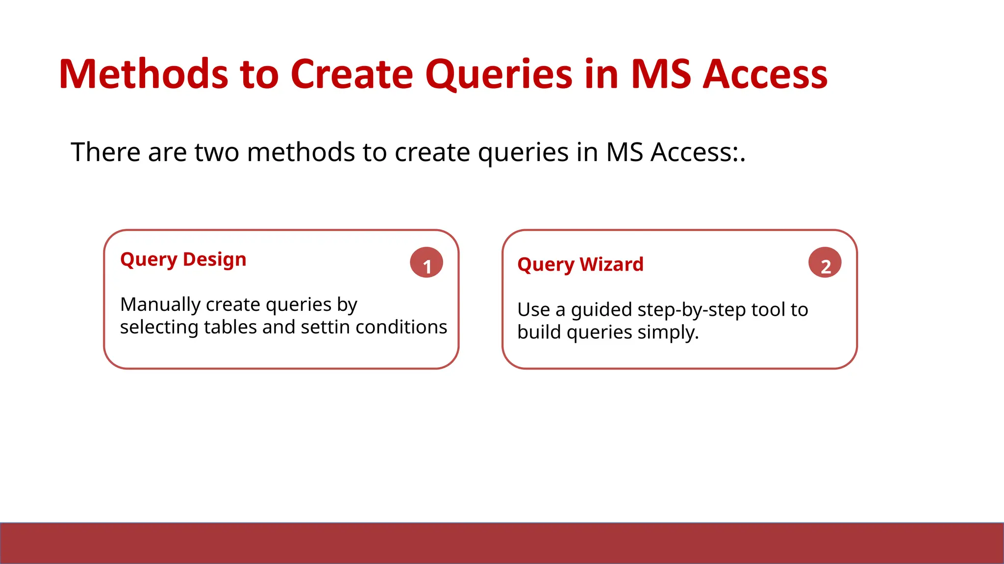 17
Methods to Create Queries in MS Access
There are two methods to create queries in MS Access:.
Query Design
Manually create queries by
selecting tables and settin conditions
1 Query Wizard
Use a guided step-by-step tool to
build queries simply.
2
 