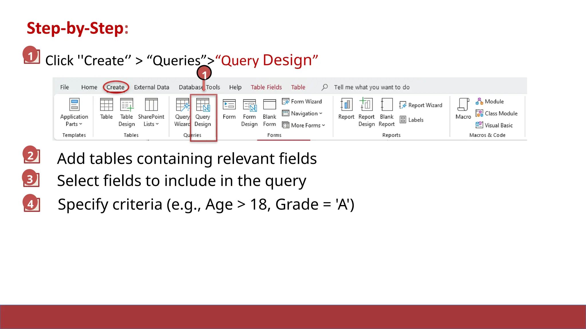 Step-by-Step:
Click ''Create‘’ > “Queries”>“Query Design”
2
3
1
1
1
2
3
Add tables containing relevant fields
Select fields to include in the query
4 Specify criteria (e.g., Age > 18, Grade = 'A')
 