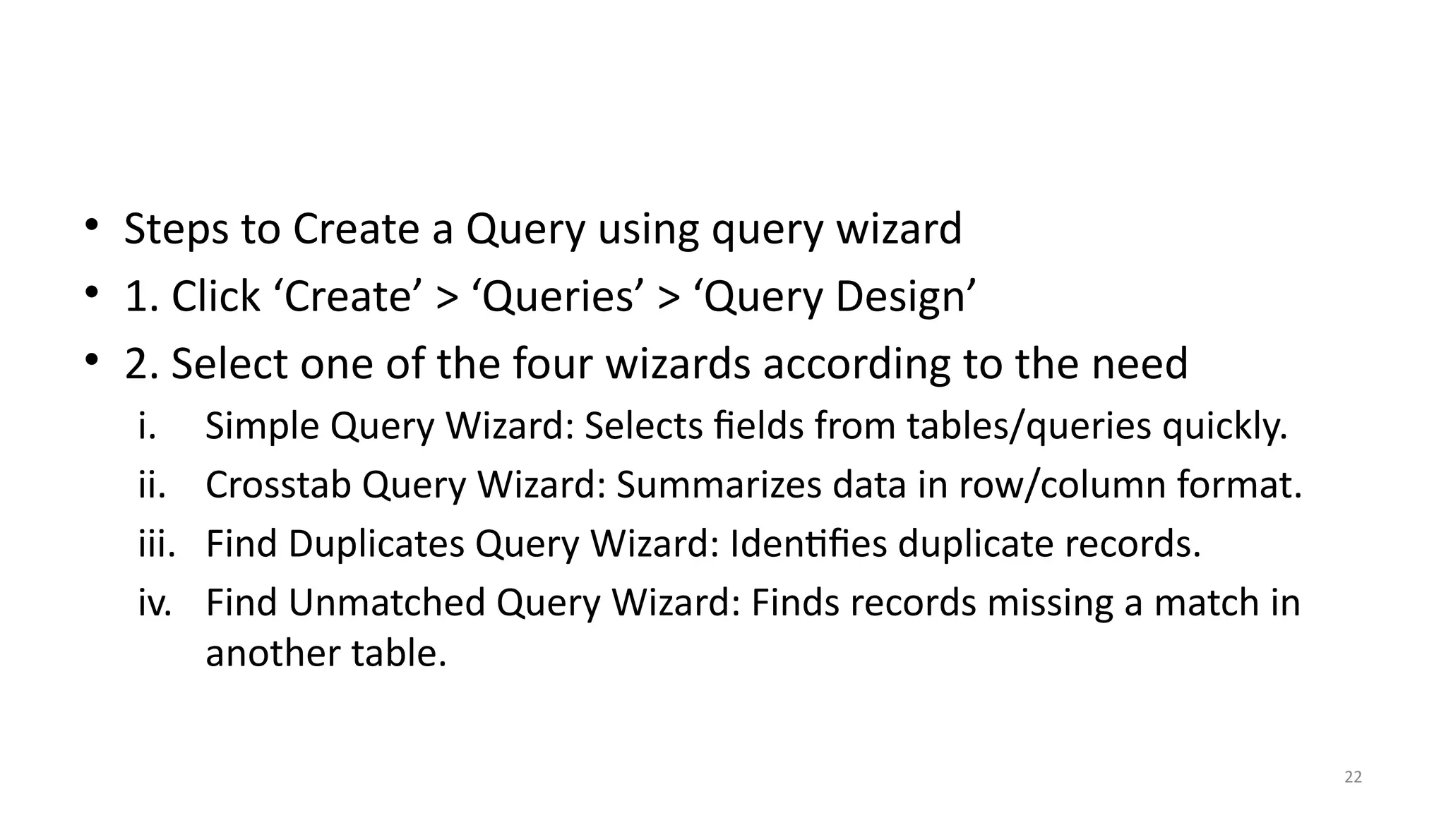 22
• Steps to Create a Query using query wizard
• 1. Click ‘Create’ > ‘Queries’ > ‘Query Design’
• 2. Select one of the four wizards according to the need
i. Simple Query Wizard: Selects fields from tables/queries quickly.
ii. Crosstab Query Wizard: Summarizes data in row/column format.
iii. Find Duplicates Query Wizard: Identifies duplicate records.
iv. Find Unmatched Query Wizard: Finds records missing a match in
another table.
 