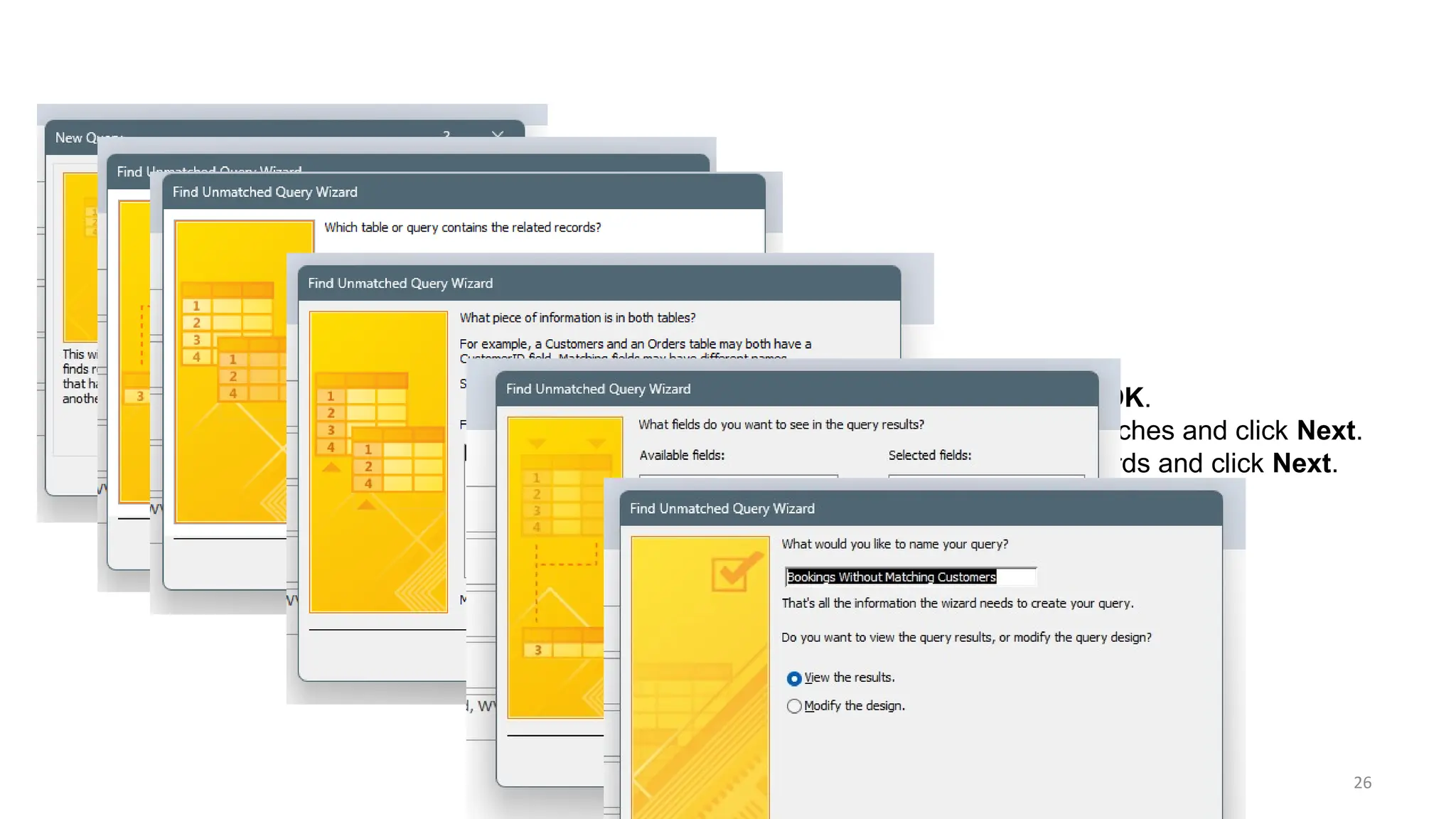 26
•Step 2: Select the Find Unmatched Query Wizard option and click OK.
•Step 3: Choose the primary table that might have records without matches and click Next.
•Step 4: Select the related table that should contain the matching records and click Next.
•Step 5: Identify the field(s) used to match data between the tables.
•Step 6: Name your query and click Finish to display the unmatched records.
 