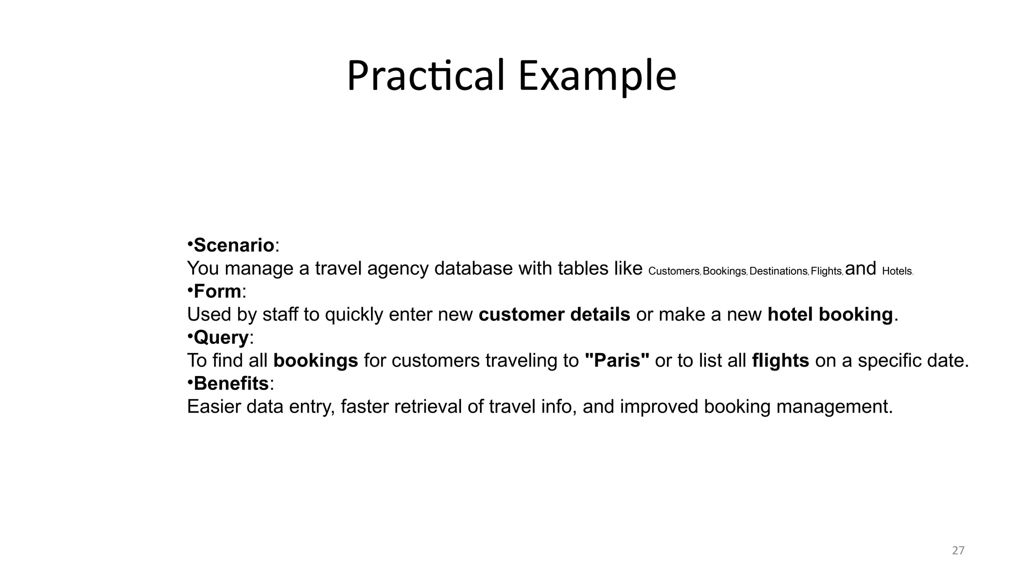 27
Practical Example
•Scenario:
You manage a travel agency database with tables like Customers, Bookings, Destinations, Flights, and Hotels.
•Form:
Used by staff to quickly enter new customer details or make a new hotel booking.
•Query:
To find all bookings for customers traveling to "Paris" or to list all flights on a specific date.
•Benefits:
Easier data entry, faster retrieval of travel info, and improved booking management.
 