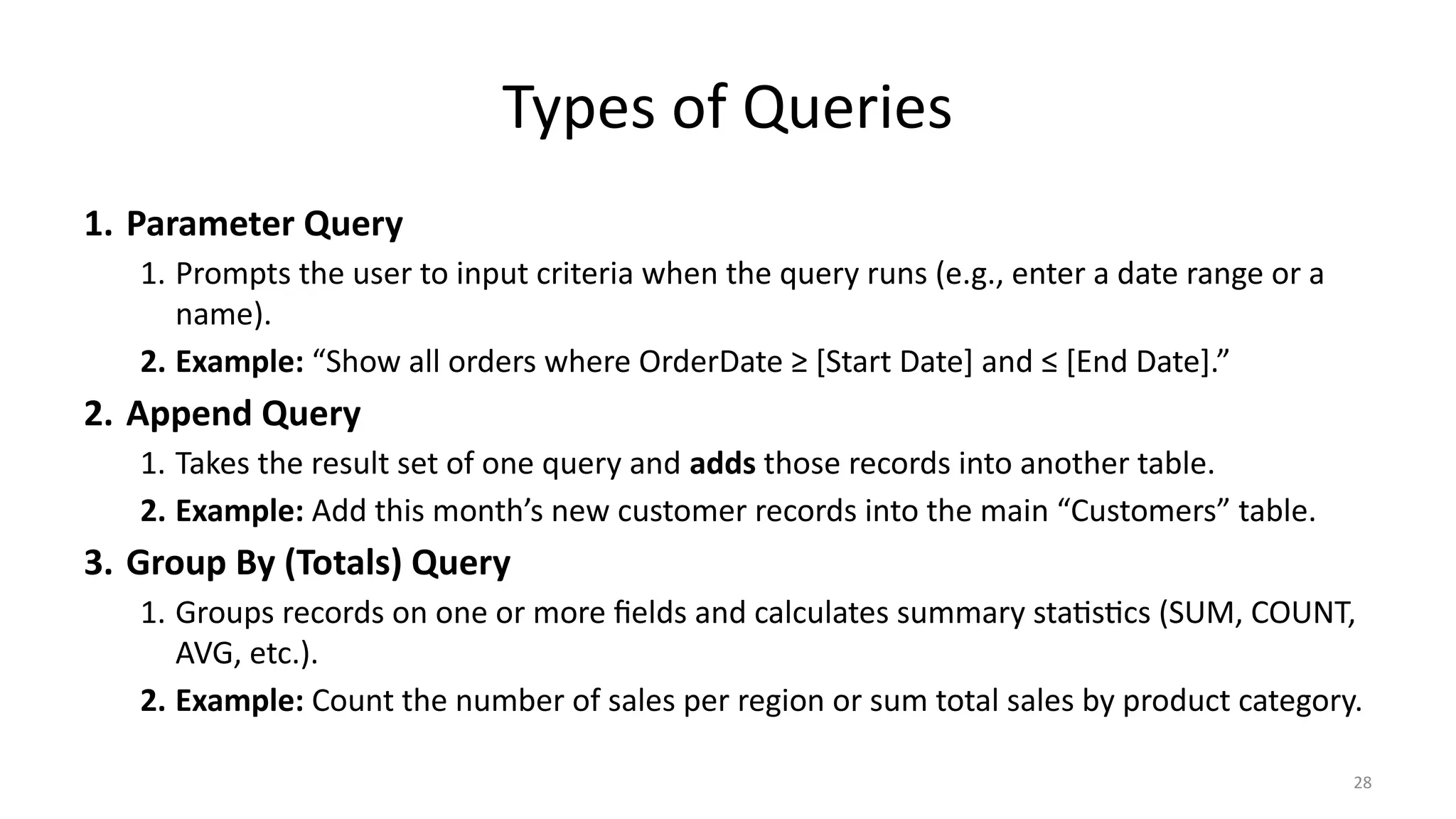 28
Types of Queries
1. Parameter Query
1. Prompts the user to input criteria when the query runs (e.g., enter a date range or a
name).
2. Example: “Show all orders where OrderDate ≥ [Start Date] and ≤ [End Date].”
2. Append Query
1. Takes the result set of one query and adds those records into another table.
2. Example: Add this month’s new customer records into the main “Customers” table.
3. Group By (Totals) Query
1. Groups records on one or more fields and calculates summary statistics (SUM, COUNT,
AVG, etc.).
2. Example: Count the number of sales per region or sum total sales by product category.
 