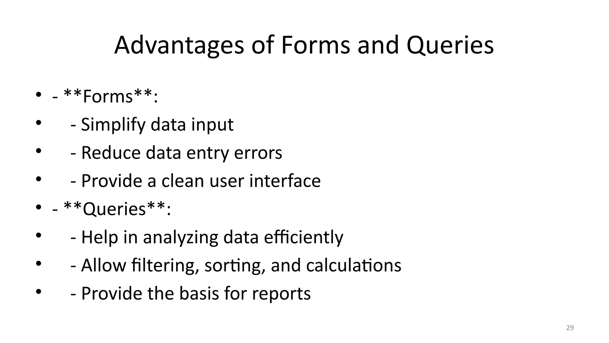 29
Advantages of Forms and Queries
• - **Forms**:
• - Simplify data input
• - Reduce data entry errors
• - Provide a clean user interface
• - **Queries**:
• - Help in analyzing data efficiently
• - Allow filtering, sorting, and calculations
• - Provide the basis for reports
 