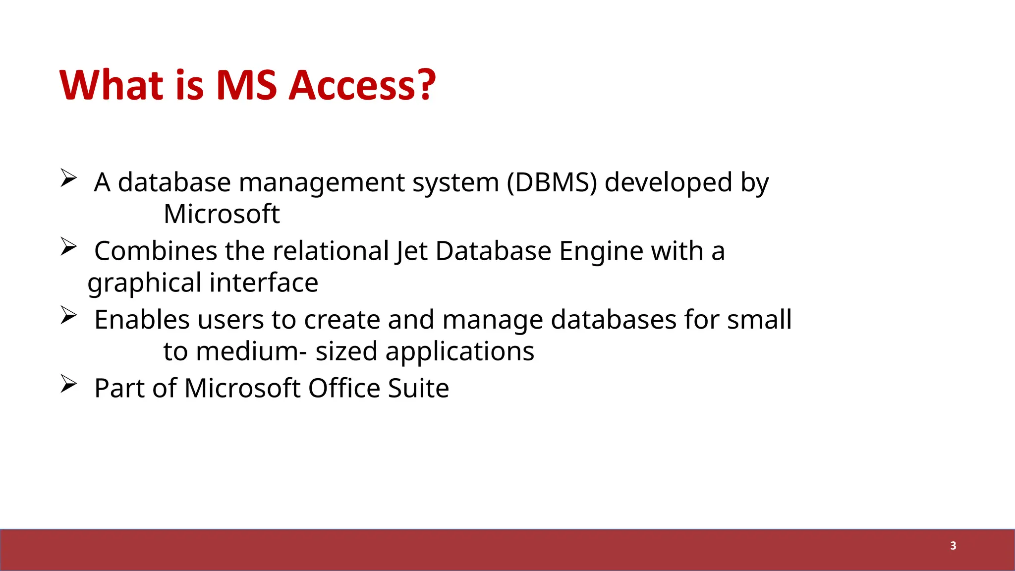 What is MS Access?
 A database management system (DBMS) developed by
Microsoft
 Combines the relational Jet Database Engine with a
graphical interface
 Enables users to create and manage databases for small
to medium- sized applications
 Part of Microsoft Office Suite
3
 