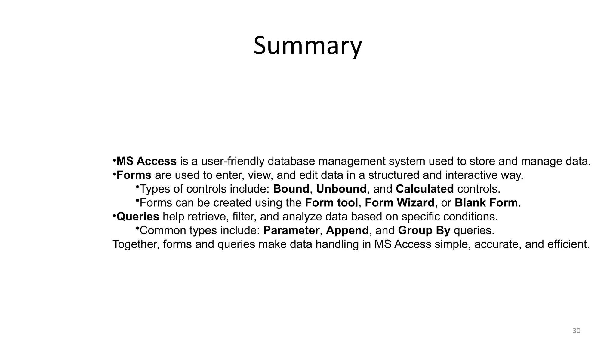 30
Summary
•MS Access is a user-friendly database management system used to store and manage data.
•Forms are used to enter, view, and edit data in a structured and interactive way.
•Types of controls include: Bound, Unbound, and Calculated controls.
•Forms can be created using the Form tool, Form Wizard, or Blank Form.
•Queries help retrieve, filter, and analyze data based on specific conditions.
•Common types include: Parameter, Append, and Group By queries.
Together, forms and queries make data handling in MS Access simple, accurate, and efficient.
 