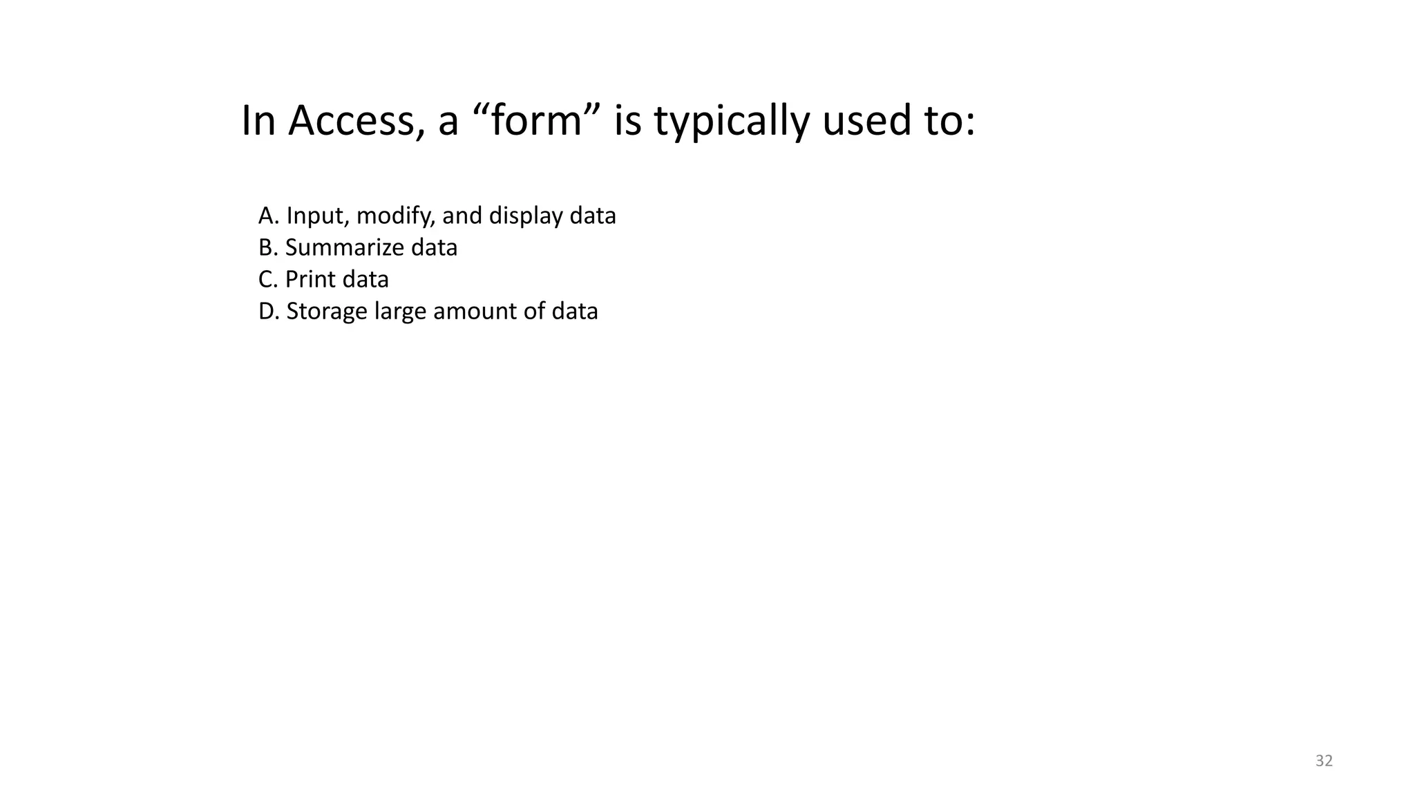32
In Access, a “form” is typically used to:
A. Input, modify, and display data
B. Summarize data
C. Print data
D. Storage large amount of data
 