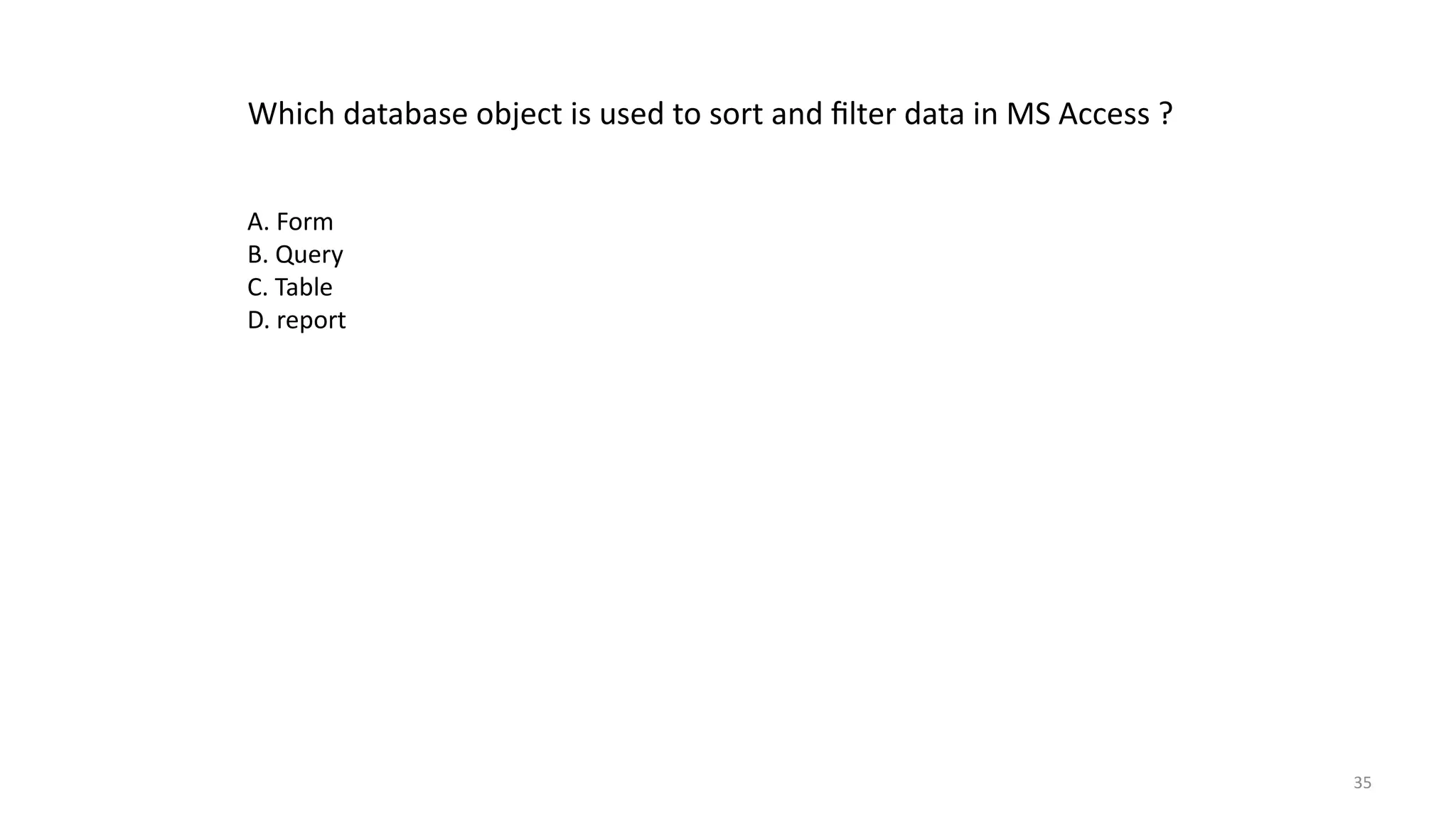 35
Which database object is used to sort and filter data in MS Access ?
A. Form
B. Query
C. Table
D. report
 