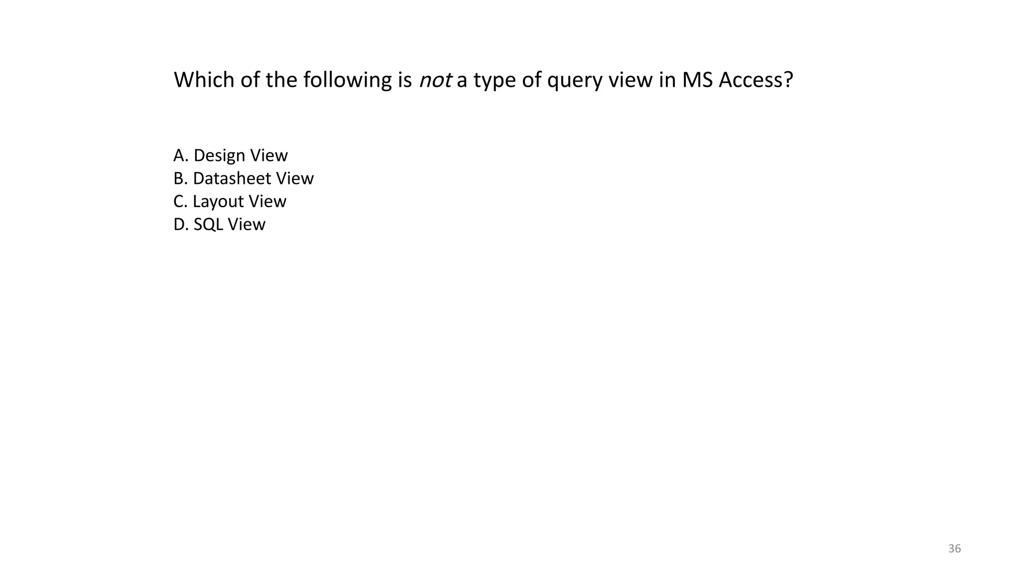 36
Which of the following is not a type of query view in MS Access?
A. Design View
B. Datasheet View
C. Layout View
D. SQL View
 