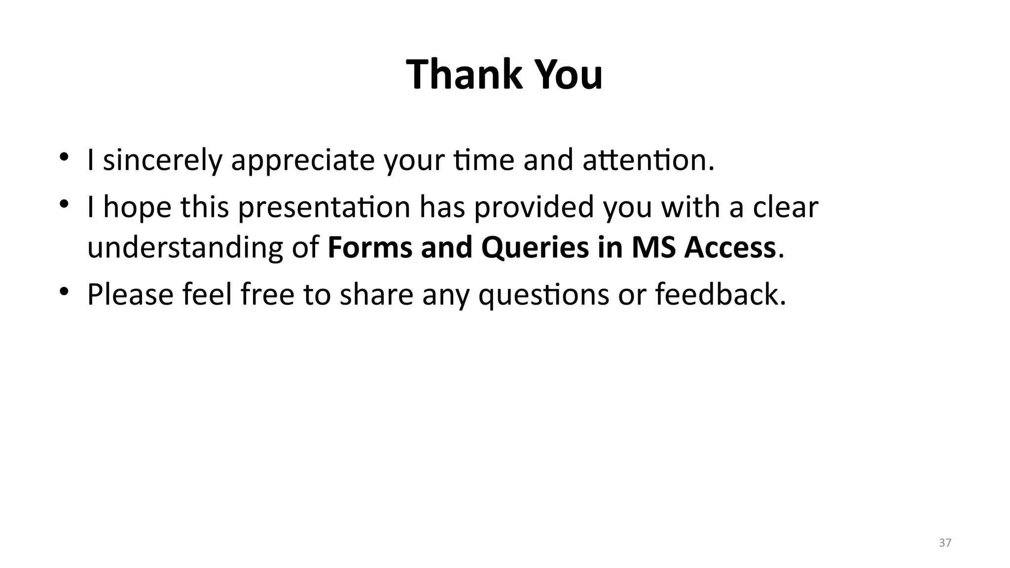 37
Thank You
• I sincerely appreciate your time and attention.
• I hope this presentation has provided you with a clear
understanding of Forms and Queries in MS Access.
• Please feel free to share any questions or feedback.
 
