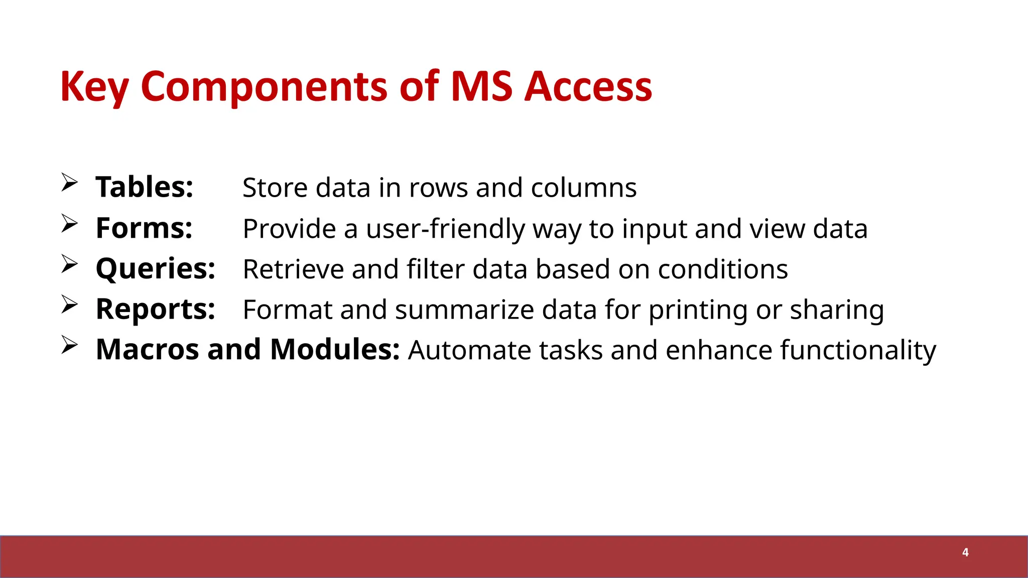 Key Components of MS Access
 Tables: Store data in rows and columns
 Forms: Provide a user-friendly way to input and view data
 Queries: Retrieve and filter data based on conditions
 Reports: Format and summarize data for printing or sharing
 Macros and Modules: Automate tasks and enhance functionality
4
 