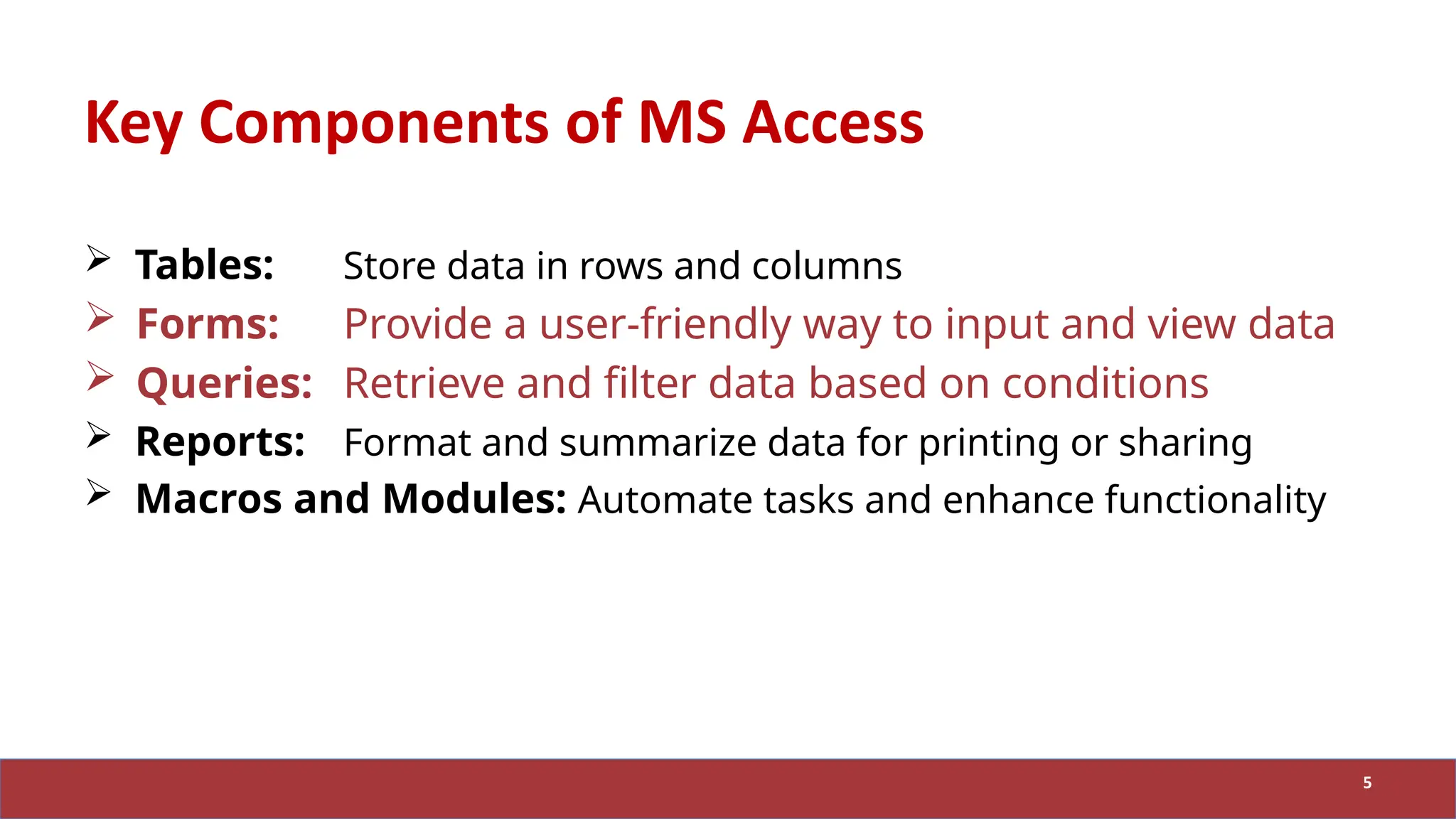 Key Components of MS Access
 Tables: Store data in rows and columns
 Forms: Provide a user-friendly way to input and view data
 Queries: Retrieve and filter data based on conditions
 Reports: Format and summarize data for printing or sharing
 Macros and Modules: Automate tasks and enhance functionality
5
 