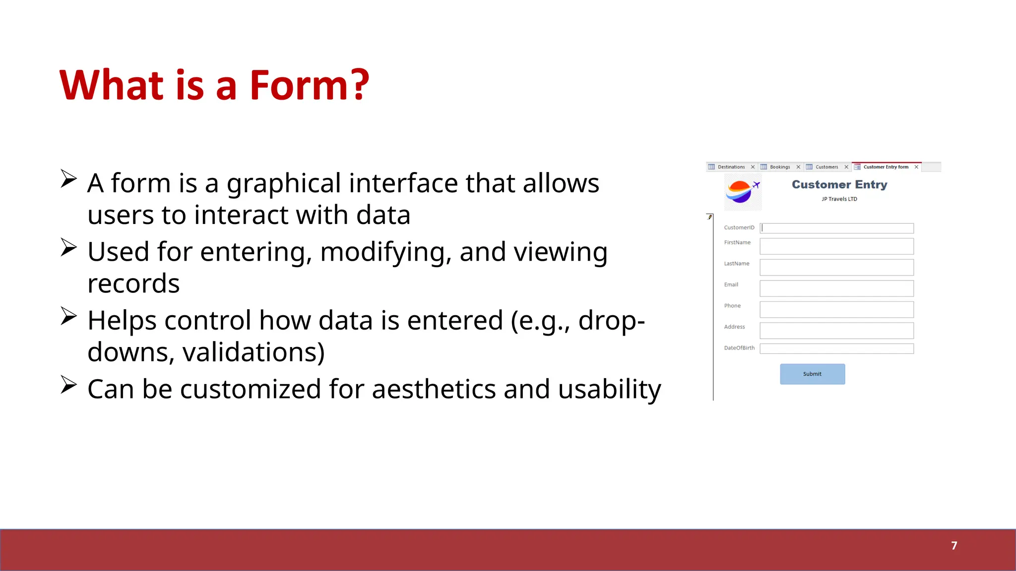 What is a Form?
 A form is a graphical interface that allows
users to interact with data
 Used for entering, modifying, and viewing
records
 Helps control how data is entered (e.g., drop-
downs, validations)
 Can be customized for aesthetics and usability
7
 