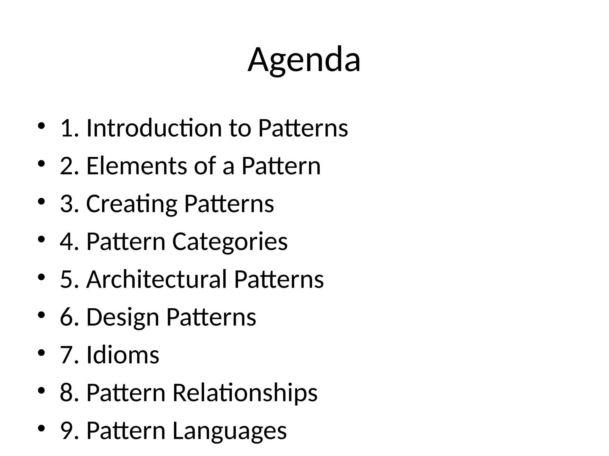 Agenda
• 1. Introduction to Patterns
• 2. Elements of a Pattern
• 3. Creating Patterns
• 4. Pattern Categories
• 5. Architectural Patterns
• 6. Design Patterns
• 7. Idioms
• 8. Pattern Relationships
• 9. Pattern Languages
 