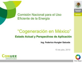 Comisión Nacional para el Uso
 Eficiente de la Energía



 “Cogeneración en México”
Estado Actual y Perspectivas de Aplicación

                   Ing. Federico Hungler Salceda


                                 15 de julio, 2010
 