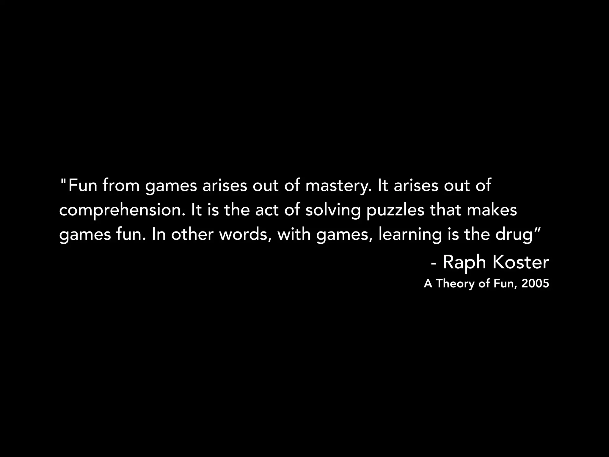 "Fun from games arises out of mastery. It arises out of
comprehension. It is the act of solving puzzles that makes
games fun. In other words, with games, learning is the drug”
- Raph Koster
A Theory of Fun, 2005
 