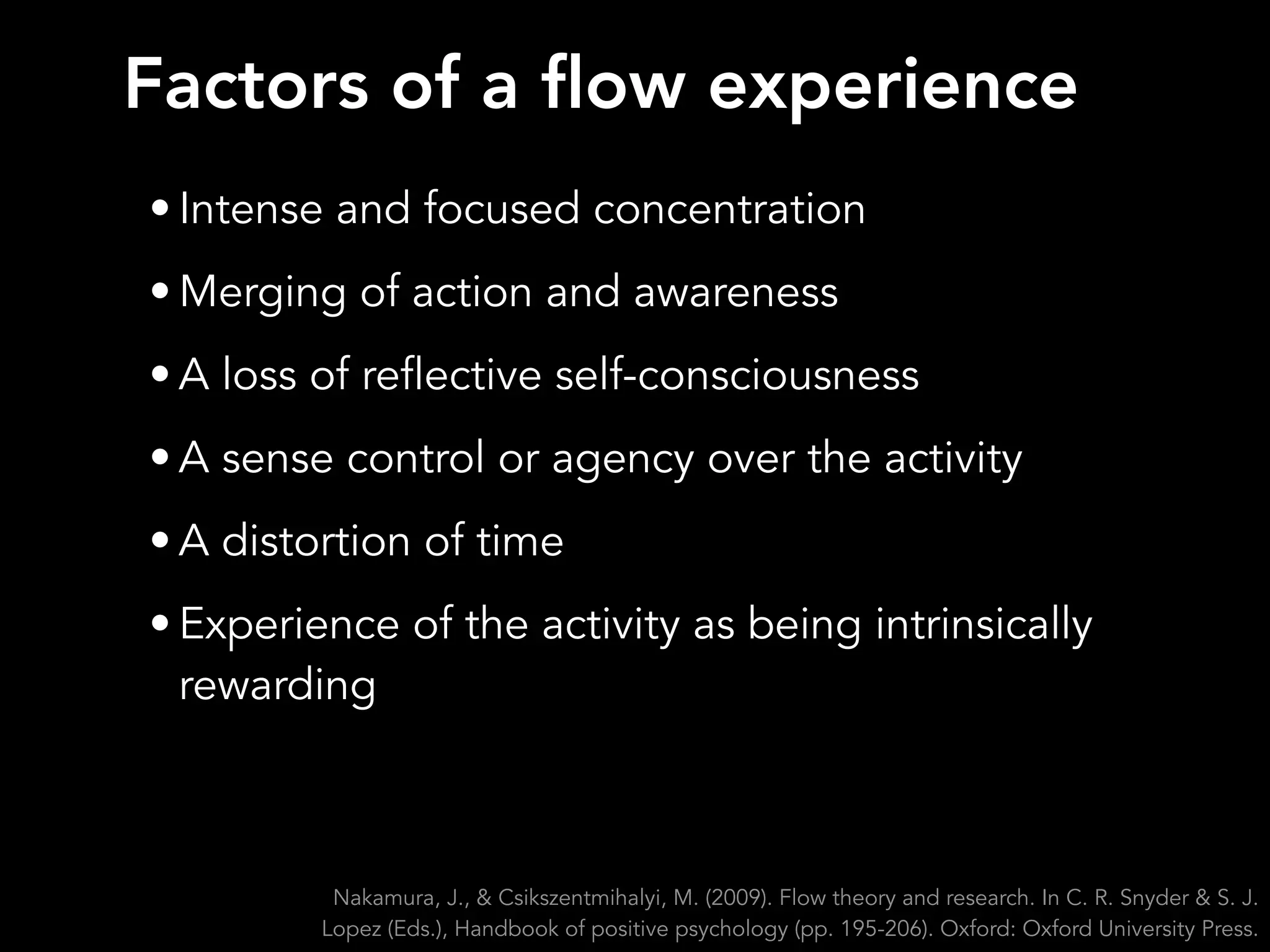 • Intense and focused concentration
• Merging of action and awareness
• A loss of reflective self-consciousness
• A sense control or agency over the activity
• A distortion of time
• Experience of the activity as being intrinsically
rewarding
Nakamura, J., & Csikszentmihalyi, M. (2009). Flow theory and research. In C. R. Snyder & S. J.
Lopez (Eds.), Handbook of positive psychology (pp. 195-206). Oxford: Oxford University Press.
Factors of a flow experience
 