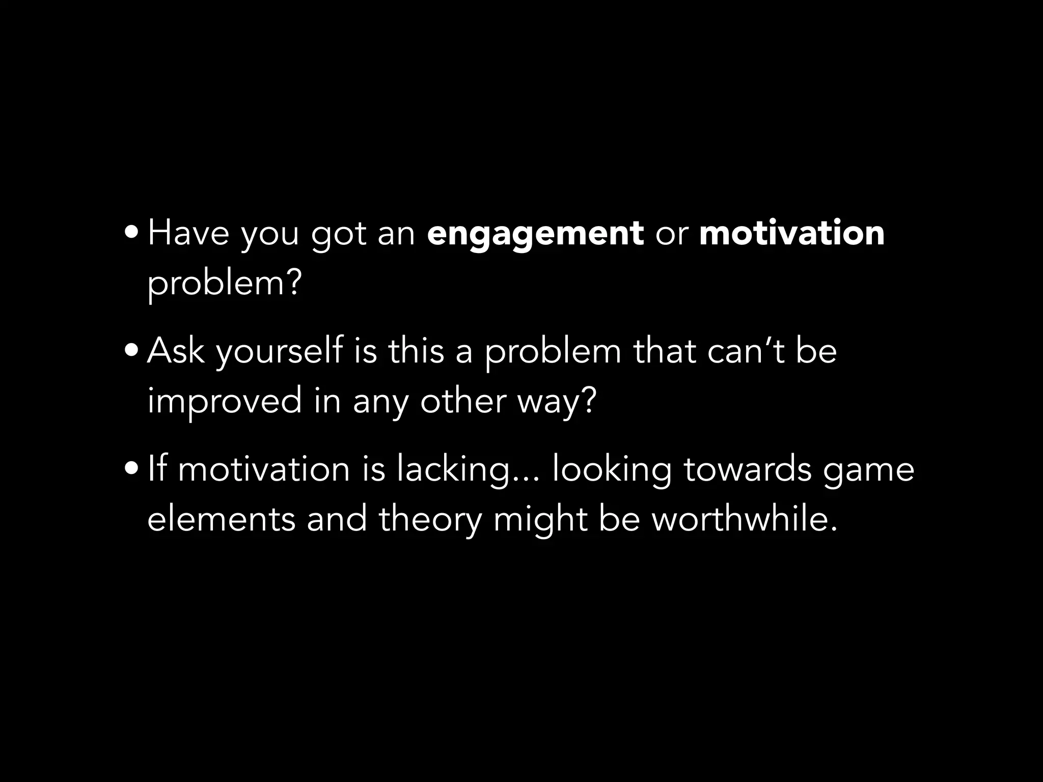 • Have you got an engagement or motivation
problem?
• Ask yourself is this a problem that can’t be
improved in any other way?
• If motivation is lacking... looking towards game
elements and theory might be worthwhile.
 