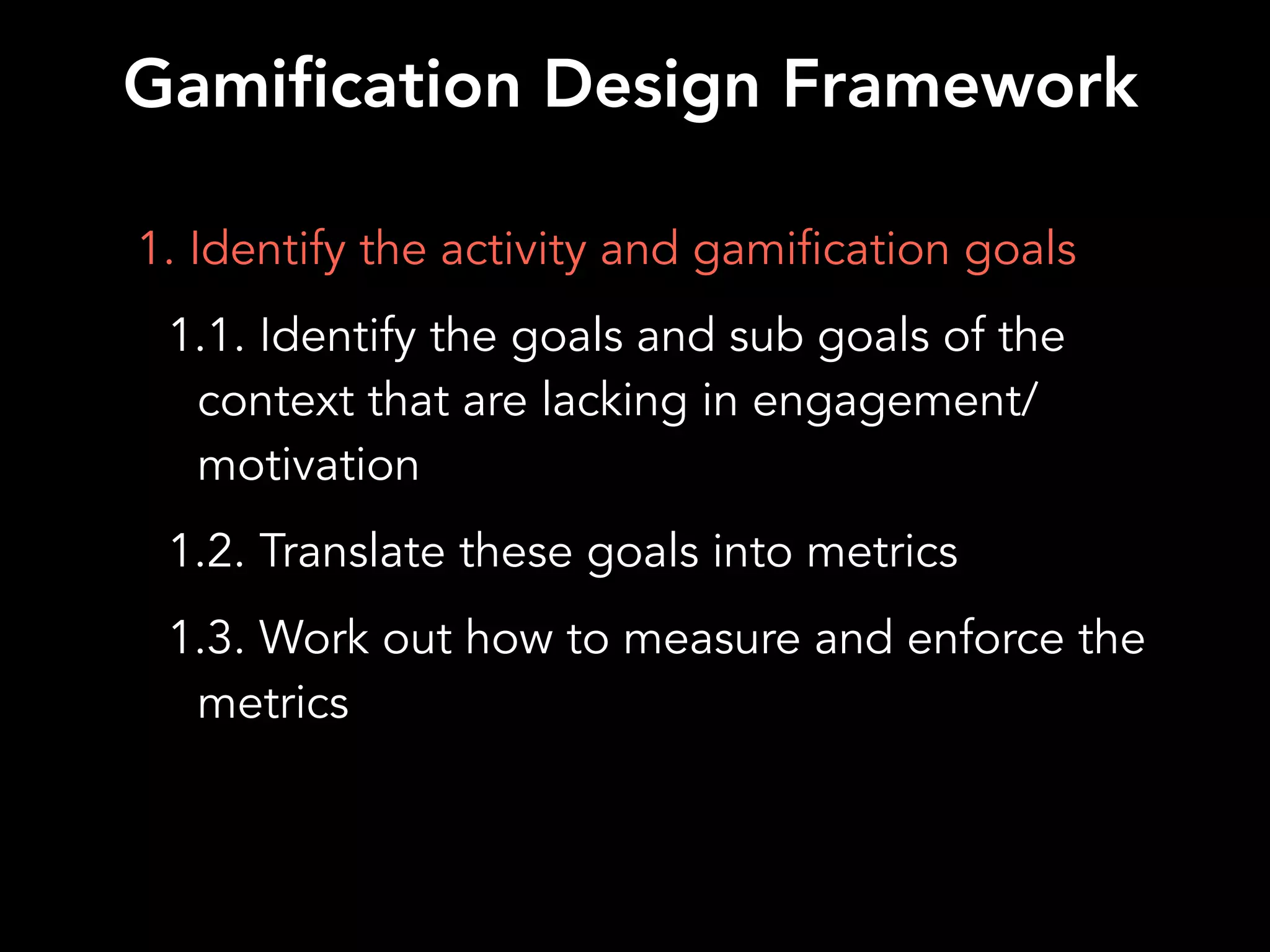 1. Identify the activity and gamification goals
1.1. Identify the goals and sub goals of the
context that are lacking in engagement/
motivation
1.2. Translate these goals into metrics
1.3. Work out how to measure and enforce the
metrics
Gamification Design Framework
 