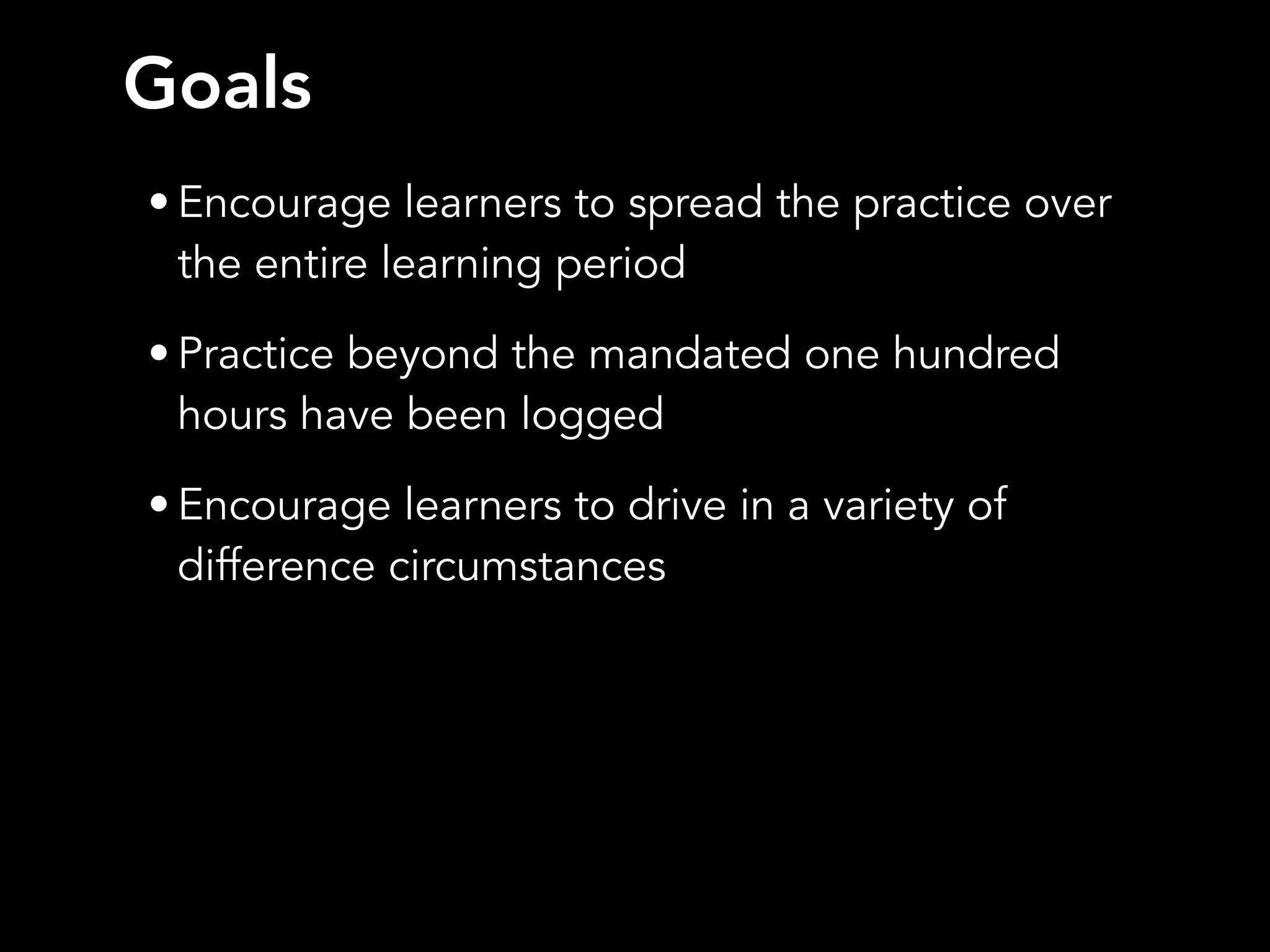 • Encourage learners to spread the practice over
the entire learning period
• Practice beyond the mandated one hundred
hours have been logged
• Encourage learners to drive in a variety of
difference circumstances
Goals
 