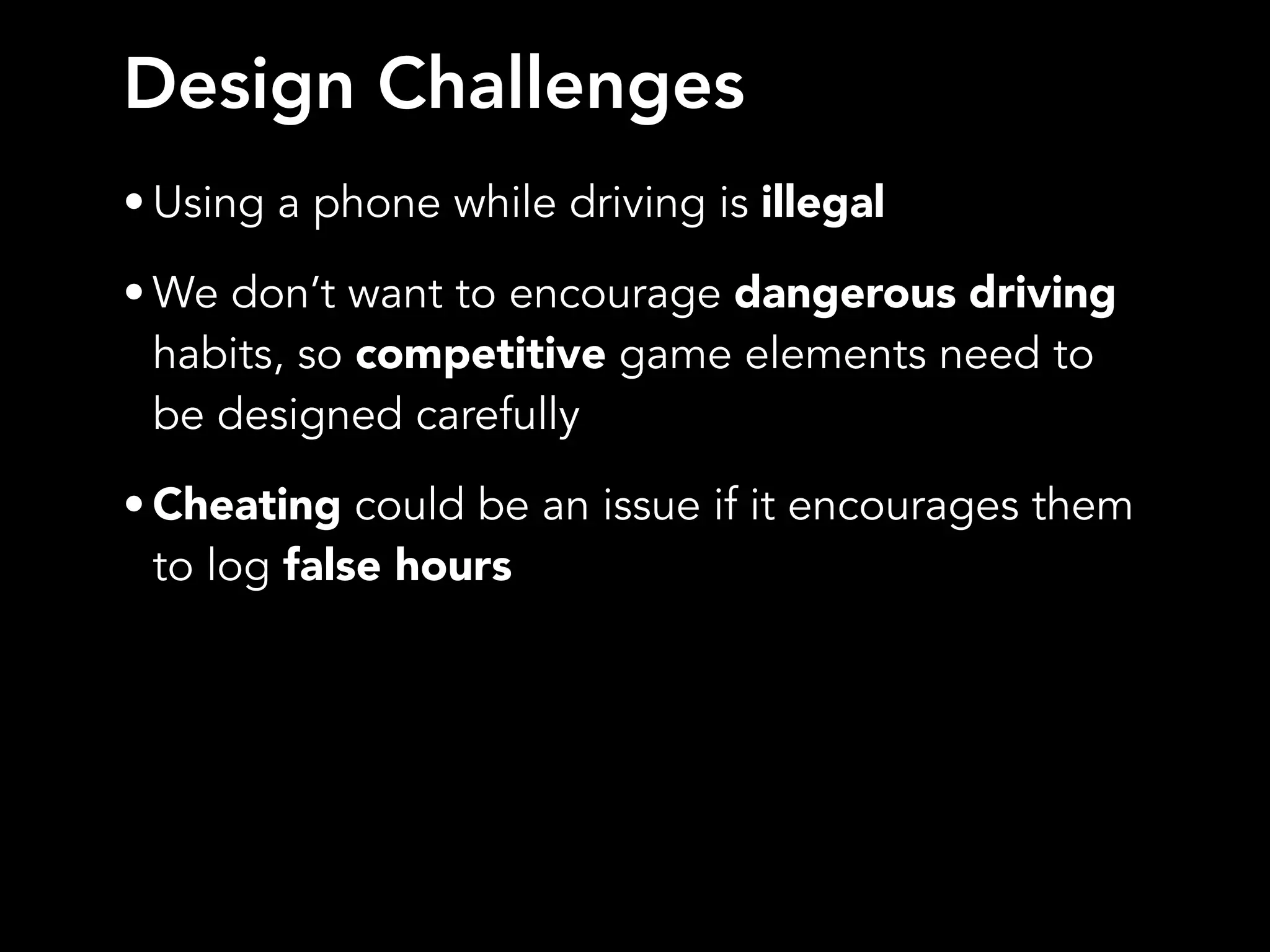 Design Challenges
• Using a phone while driving is illegal
• We don’t want to encourage dangerous driving
habits, so competitive game elements need to
be designed carefully
• Cheating could be an issue if it encourages them
to log false hours
 