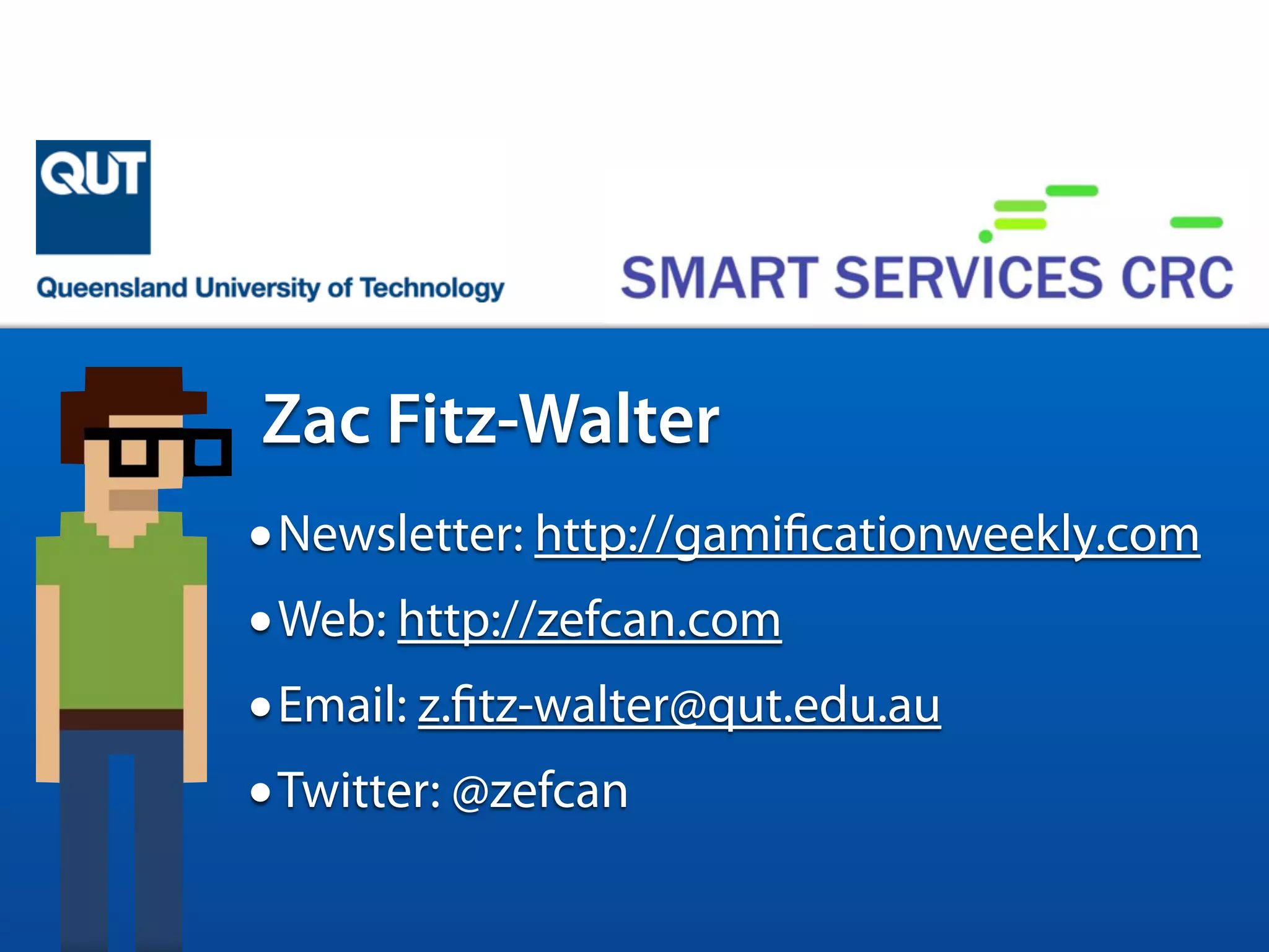 •Name: Zac Fitz-Walter
•Class: PhD Candidate from QUT
•Abilities: Research, Teaching, iPhone Development
•Weaknesses: Cats and Mangoes
Zac Fitz-Walter
•Newsletter: http://gamificationweekly.com
•Web: http://zefcan.com
•Email: z.fitz-walter@qut.edu.au
•Twitter: @zefcan
 